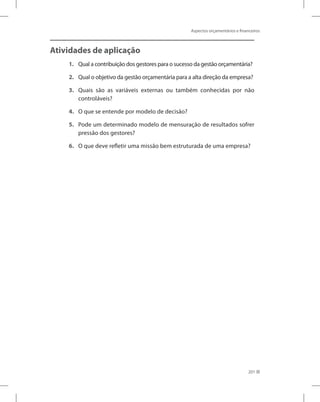 Aspectos orçamentários e financeiros
201
Atividades de aplicação
1.	 Qual a contribuição dos gestores para o sucesso da gestão orçamentária?
2.	 Qual o objetivo da gestão orçamentária para a alta direção da empresa?
3.	 Quais são as variáveis externas ou também conhecidas por não
controláveis?
4.	 O que se entende por modelo de decisão?
5.	 Pode um determinado modelo de mensuração de resultados sofrer
pressão dos gestores?
6.	 O que deve refletir uma missão bem estruturada de uma empresa?
 