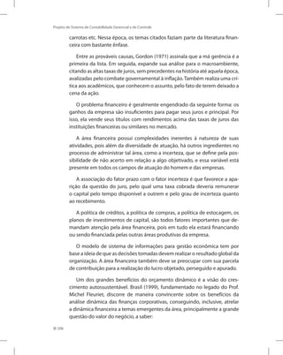 206
Projeto de Sistema de Contabilidade Gerencial e de Controle
carrotas etc. Nessa época, os temas citados faziam parte da literatura finan-
ceira com bastante ênfase.
Entre as prováveis causas, Gordon (1971) assinala que a má gerência é a
primeira da lista. Em seguida, expande sua análise para o macroambiente,
citando as altas taxas de juros, sem precedentes na história até aquela época,
avalizadas pelo combate governamental à inflação. Também realiza uma crí-
tica aos acadêmicos, que conhecem o assunto, pelo fato de terem deixado a
cena da ação.
O problema financeiro é geralmente engendrado da seguinte forma: os
ganhos da empresa são insuficientes para pagar seus juros e principal. Por
isso, ela vende seus títulos com rendimentos acima das taxas de juros das
instituições financeiras ou similares no mercado.
A área financeira possui complexidades inerentes à natureza de suas
atividades, pois além da diversidade de atuação, há outros ingredientes no
processo de administrar tal área, como a incerteza, que se define pela pos-
sibilidade de não acerto em relação a algo objetivado, e essa variável está
presente em todos os campos de atuação do homem e das empresas.
A associação do fator prazo com o fator incerteza é que favorece a apa-
rição da questão do juro, pelo qual uma taxa cobrada deveria remunerar
o capital pelo tempo disponível a outrem e pelo grau de incerteza quanto
ao recebimento.
A política de créditos, a política de compras, a política de estocagem, os
planos de investimentos de capital, são todos fatores importantes que de-
mandam atenção pela área financeira, pois em tudo ela estará financiando
ou sendo financiada pelas outras áreas produtivas da empresa.
O modelo de sistema de informações para gestão econômica tem por
base a ideia de que as decisões tomadas devem realizar o resultado global da
organização. A área financeira também deve se preocupar com sua parcela
de contribuição para a realização do lucro objetado, perseguido e apurado.
Um dos grandes benefícios do orçamento dinâmico é a visão do cres-
cimento autossustentável. Brasil (1999), fundamentado no legado do Prof.
Michel Fleuriet, discorre de maneira convincente sobre os benefícios da
análise dinâmica das finanças corporativas, conseguindo, inclusive, atrelar
a dinâmica financeira a temas emergentes da área, principalmente a grande
questão do valor do negócio, a saber:
 