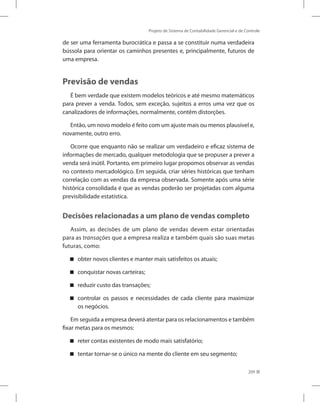 Projeto de Sistema de Contabilidade Gerencial e de Controle
209
de ser uma ferramenta burocrática e passa a se constituir numa verdadeira
bússola para orientar os caminhos presentes e, principalmente, futuros de
uma empresa.
Previsão de vendas
É bem verdade que existem modelos teóricos e até mesmo matemáticos
para prever a venda. Todos, sem exceção, sujeitos a erros uma vez que os
canalizadores de informações, normalmente, contêm distorções.
Então, um novo modelo é feito com um ajuste mais ou menos plausível e,
novamente, outro erro.
Ocorre que enquanto não se realizar um verdadeiro e eficaz sistema de
informações de mercado, qualquer metodologia que se propuser a prever a
venda será inútil. Portanto, em primeiro lugar propomos observar as vendas
no contexto mercadológico. Em seguida, criar séries históricas que tenham
correlação com as vendas da empresa observada. Somente após uma série
histórica consolidada é que as vendas poderão ser projetadas com alguma
previsibilidade estatística.
Decisões relacionadas a um plano de vendas completo
Assim, as decisões de um plano de vendas devem estar orientadas
para as transações que a empresa realiza e também quais são suas metas
futuras, como:
obter novos clientes e manter mais satisfeitos os atuais;
conquistar novas carteiras;
reduzir custo das transações;
controlar os passos e necessidades de cada cliente para maximizar
os negócios.
Em seguida a empresa deverá atentar para os relacionamentos e também
fixar metas para os mesmos:
reter contas existentes de modo mais satisfatório;
tentar tornar-se o único na mente do cliente em seu segmento;
 