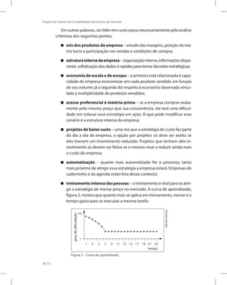 212
Projeto de Sistema de Contabilidade Gerencial e de Controle
Em outras palavras, ser líder em custo passa necessariamente pela análise
criteriosa dos seguintes pontos:
mix dos produtos da empresa – estudo das margens, posição da ma-
triz lucro e participação nas vendas e condições de compra;
estruturainternadaempresa –organizaçãointerna,informaçõesdispo-
níveis, sofisticação dos dados e rapidez para tomar decisões estratégicas;
economia de escala e de escopo – a primeira está relacionada à capa-
cidade da empresa economizar em cada produto vendido em função
do seu volume; já a segunda diz respeito à economia observada vincu-
lada à multiplicidade de produtos vendidos;
acesso preferencial à matéria-prima – se a empresa comprar exata-
mente pelo mesmo preço que sua concorrência, ela terá uma dificul-
dade em colocar essa estratégia em ação. O que pode modificar esse
cenário é a estrutura interna da empresa;
projetos de baixo custo – uma vez que a estratégia de custo faz parte
do dia a dia da empresa, a opção por projetos só deve ser aceita se
eles tiverem um investimento reduzido. Projetos que tenham alto in-
vestimento só devem ser feitos se o mesmo visar a reduzir ainda mais
o custo da empresa;
automatização – quanto mais automatizado for o processo, tanto
mais próximo de atingir essa estratégia a empresa estará. Empresas do
caderninho e da agenda estão fora desse contexto;
treinamento intenso das pessoas – o treinamento é vital para se atin-
gir a estratégia de menor preço no mercado. A curva de aprendizado,
figura 2, mostra que quanto mais se aplica em treinamento, menor é o
tempo gasto para se executar a mesma tarefa:
1	 3	 5	 7	 9	 11	 13	 15	 17	 19	 21	 23
10
1
AdrianoGomes.
Figura 2 – Curva de aprendizado.
graudedificuldade
tempo
 