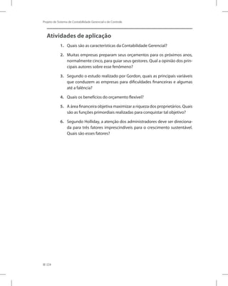 224
Projeto de Sistema de Contabilidade Gerencial e de Controle
Atividades de aplicação
1.	 Quais são as características da Contabilidade Gerencial?
2.	 Muitas empresas preparam seus orçamentos para os próximos anos,
normalmente cinco, para guiar seus gestores. Qual a opinião dos prin-
cipais autores sobre esse fenômeno?
3.	 Segundo o estudo realizado por Gordon, quais as principais variáveis
que conduzem as empresas para dificuldades financeiras e algumas
até a falência?
4.	 Quais os benefícios do orçamento flexível?
5.	 A área financeira objetiva maximizar a riqueza dos proprietários. Quais
são as funções primordiais realizadas para conquistar tal objetivo?
6.	 Segundo Holliday, a atenção dos administradores deve ser direciona-
da para três fatores imprescindíveis para o crescimento sustentável.
Quais são esses fatores?
 