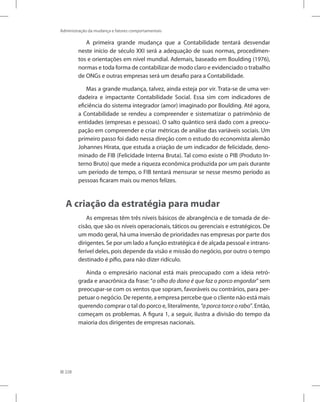 228
Administração da mudança e fatores comportamentais
A primeira grande mudança que a Contabilidade tentará desvendar
neste início de século XXI será a adequação de suas normas, procedimen-
tos e orientações em nível mundial. Ademais, baseado em Boulding (1976),
normas e toda forma de contabilizar de modo claro e evidenciado o trabalho
de ONGs e outras empresas será um desafio para a Contabilidade.
Mas a grande mudança, talvez, ainda esteja por vir. Trata-se de uma ver-
dadeira e impactante Contabilidade Social. Essa sim com indicadores de
eficiência do sistema integrador (amor) imaginado por Boulding. Até agora,
a Contabilidade se rendeu a compreender e sistematizar o patrimônio de
entidades (empresas e pessoas). O salto quântico será dado com a preocu-
pação em compreender e criar métricas de análise das variáveis sociais. Um
primeiro passo foi dado nessa direção com o estudo do economista alemão
Johannes Hirata, que estuda a criação de um indicador de felicidade, deno-
minado de FIB (Felicidade Interna Bruta). Tal como existe o PIB (Produto In-
terno Bruto) que mede a riqueza econômica produzida por um país durante
um período de tempo, o FIB tentará mensurar se nesse mesmo período as
pessoas ficaram mais ou menos felizes.
A criação da estratégia para mudar
As empresas têm três níveis básicos de abrangência e de tomada de de-
cisão, que são os níveis operacionais, táticos ou gerenciais e estratégicos. De
um modo geral, há uma inversão de prioridades nas empresas por parte dos
dirigentes. Se por um lado a função estratégica é de alçada pessoal e intrans-
ferível deles, pois depende da visão e missão do negócio, por outro o tempo
destinado é pífio, para não dizer ridículo.
Ainda o empresário nacional está mais preocupado com a ideia retró-
grada e anacrônica da frase: “o olho do dono é que faz o porco engordar” sem
preocupar-se com os ventos que sopram, favoráveis ou contrários, para per-
petuar o negócio. De repente, a empresa percebe que o cliente não está mais
querendo comprar o tal do porco e, literalmente, “aporcatorceorabo”. Então,
começam os problemas. A figura 1, a seguir, ilustra a divisão do tempo da
maioria dos dirigentes de empresas nacionais.
 
