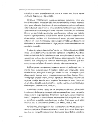 232
Administração da mudança e fatores comportamentais
estratégia, como o gerenciamento de uma arte, requer uma síntese natural
do futuro, do presente e do passado.
Mintzberg (1998) também coloca que para que os gerentes criem uma
boa estratégia eles não devem passar muito tempo nos gabinetes de execu-
tivos lendo relatórios de sistemas de informações gerenciais ou análises do
setor industrial. Eles devem se envolver atentamente com seus materiais,
aprendendo sobre suas organizações e setores industriais pessoalmente.
Devem ser sensíveis à experiência e reconhecer que embora uma visão in-
dividual seja importante, outros fatores devem auxiliar na determinação
da estratégia também, pois é fundamental que os gerentes concentrem
esforços em obter eficiências operacionais por um lado e, ainda assim, por
outro lado, se adaptem em manter a ligação com um ambiente externo em
constante mutação.
O artigo“As origens da estratégia”escrito em 1989 por Henderson (1998)
utiliza a teoria de Darwin para esclarecer o processo competitivo. A partir do
Princípio de Gause da Exclusão Competitiva, no qual duas espécies que con-
seguem seu sustento de maneira idêntica não podem coexistir, Henderson
sustenta esse princípio para a área de administração, afirmando que duas
empresas que trabalham de maneira idêntica não podem coexistir.
A diferença que Henderson mostra entre a competição biológica e a co-
mercial é que os estrategistas de negócios podem usar imaginação e capa-
cidade, ou seja, a imaginação e a lógica tornam possível a estratégia. A partir
disso, o autor destaca que as empresas podem combinar diversos fatores
como preço, funções, valores, serviços e produtos diferentes, para gerar van-
tagem e planejar a evolução da empresa. “Estratégia é a busca deliberada
de um plano de ação para desenvolver e ajustar a vantagem competitiva de
uma empresa.”(HENDERSON, 1998, p. 5).
Já Prahalad e Hamel (1998), em um artigo escrito em 1990, enfatizam o
foco interno da formação estratégica. Os autores explicam que a competên-
cia essencial da corporação está diretamente ligada a uma vantagem compe-
titiva: “...competência essencial deve ser uma contribuição significativa para
os benefícios percebidos dos clientes do produto final... deve ser de difícil
imitação para os concorrentes.”(PRAHALAD; HAMEL, 1998, p. 302).
Porter (1996), em artigo bem mais recente chamado “What is strategy?”,
temumaconcepçãodiferentedePrahaladeHamel.Aocontráriodeles,Porter
não foca nas competências essenciais da empresa. Na verdade o autor tenta
 