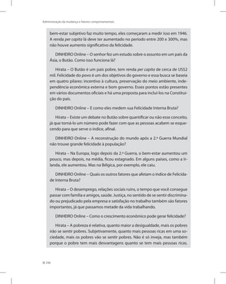 246
Administração da mudança e fatores comportamentais
bem-estar subjetivo faz muito tempo, eles começaram a medir isso em 1946.
A renda per capita lá deve ter aumentado no período entre 200 e 300%, mas
não houve aumento significativo da felicidade.
DINHEIRO Online – O senhor fez um estudo sobre o assunto em um país da
Ásia, o Butão. Como isso funciona lá?
Hirata – O Butão é um país pobre, tem renda per capita de cerca de US$2
mil. Felicidade do povo é um dos objetivos do governo e essa busca se baseia
em quatro pilares: incentivo à cultura, preservação do meio ambiente, inde-
pendência econômica externa e bom governo. Esses pontos estão presentes
em vários documentos oficiais e há uma proposta para incluí-los na Constitui-
ção do país.
DINHEIRO Online – E como eles medem sua Felicidade Interna Bruta?
Hirata – Existe um debate no Butão sobre quantificar ou não esse conceito,
já que torná-lo um número pode fazer com que as pessoas acabem se esque-
cendo para que serve o índice, afinal.
DINHEIRO Online – A reconstrução do mundo após a 2.ª Guerra Mundial
não trouxe grande felicidade à população?
Hirata – Na Europa, logo depois da 2.ª Guerra, o bem-estar aumentou um
pouco, mas depois, na média, ficou estagnado. Em alguns países, como a Ir-
landa, ele aumentou. Mas na Bélgica, por exemplo, ele caiu.
DINHEIRO Online – Quais os outros fatores que afetam o índice de Felicida-
de Interna Bruta?
Hirata – O desemprego, relações sociais ruins, o tempo que você consegue
passar com família e amigos, saúde. Justiça, no sentido de se sentir discrimina-
do ou prejudicado pela empresa e satisfação no trabalho também são fatores
importantes, já que passamos metade da vida trabalhando.
DINHEIRO Online – Como o crescimento econômico pode gerar felicidade?
Hirata – A pobreza é relativa, quanto maior a desigualdade, mais os pobres
irão se sentir pobres. Subjetivamente, quanto mais pessoas ricas em uma so-
ciedade, mais os pobres vão se sentir pobres. Não é só inveja, mas também
porque o pobre tem mais desvantagens quanto se tem mais pessoas ricas.
 