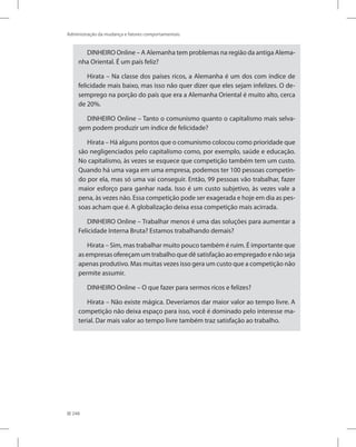 248
Administração da mudança e fatores comportamentais
DINHEIRO Online – A Alemanha tem problemas na região da antiga Alema-
nha Oriental. É um país feliz?
Hirata – Na classe dos países ricos, a Alemanha é um dos com índice de
felicidade mais baixo, mas isso não quer dizer que eles sejam infelizes. O de-
semprego na porção do país que era a Alemanha Oriental é muito alto, cerca
de 20%.
DINHEIRO Online – Tanto o comunismo quanto o capitalismo mais selva-
gem podem produzir um índice de felicidade?
Hirata – Há alguns pontos que o comunismo colocou como prioridade que
são negligenciados pelo capitalismo como, por exemplo, saúde e educação.
No capitalismo, às vezes se esquece que competição também tem um custo.
Quando há uma vaga em uma empresa, podemos ter 100 pessoas competin-
do por ela, mas só uma vai conseguir. Então, 99 pessoas vão trabalhar, fazer
maior esforço para ganhar nada. Isso é um custo subjetivo, às vezes vale a
pena, às vezes não. Essa competição pode ser exagerada e hoje em dia as pes-
soas acham que é. A globalização deixa essa competição mais acirrada.
DINHEIRO Online – Trabalhar menos é uma das soluções para aumentar a
Felicidade Interna Bruta? Estamos trabalhando demais?
Hirata – Sim, mas trabalhar muito pouco também é ruim. É importante que
as empresas ofereçam um trabalho que dê satisfação ao empregado e não seja
apenas produtivo. Mas muitas vezes isso gera um custo que a competição não
permite assumir.
DINHEIRO Online – O que fazer para sermos ricos e felizes?
Hirata – Não existe mágica. Deveríamos dar maior valor ao tempo livre. A
competição não deixa espaço para isso, você é dominado pelo interesse ma-
terial. Dar mais valor ao tempo livre também traz satisfação ao trabalho.
 