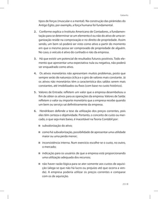 Gabarito
255
tipos de forças (muscular e a mental). Na construção das pirâmides do
Antigo Egito, por exemplo, a força humana foi fundamental.
2.	 Conforme explica o Instituto Americano de Contadores, a fundamen-
tação para se determinar se um elemento é ou não do ativo de uma or-
ganização reside na comprovação e no direito de propriedade. Assim
sendo, um bem só poderá ser visto como ativo a partir do momento
em que o mesmo possa ser comprovado de propriedade de alguém.
No caso, o veículo é ativo do cunhado e não da empresa.
3.	 Há que existir um potencial de resultados futuros positivos. Todo ele-
mento que apresentar uma expectativa nula ou negativa, não poderá
ser enquadrado como ativo.
4.	 Os ativos monetários não apresentam muitos problemas, posto que
sempre serão de natureza cíclica e o giro de valores mais constante. Já
os ativos não monetários têm a característica dos saldos serem mais
constantes, até imobilizados ou fixos (com base no custo histórico).
5. 	 Valores de Entrada: refletem um valor que a empresa desembolsou a
fim de obter os ativos para as operações da empresa. Valores de Saída:
refletem o valor ou importe monetário que a empresa recebe quando
um bem ou serviço sai definitivamente da empresa.
6.	 Hendriksen defende a tese da utilização dos preços correntes, pois
eles têm certeza e objetividade. Portanto, o conceito de custo ou mer-
cado, o que seja mais baixo, é inaceitável na Teoria Contábil por:
subvalorização do ativo;
como há subvalorização, possibilidade de apresentar uma utilidade
maior ou uma perda menor;
inconsistência interna. Num exercício escolhe-se o custo, no outro,
o mercado;
indicação para os usuários de que a empresa está proporcionando
uma utilização adequada dos recursos;
não haver razão lógica para se ater somente aos custos de aquisi-
ção (alega-se que não há lucro ou prejuízo até que ocorra a ven-
da). A empresa poderia utilizar os preços correntes e comparar
com os de aquisição.
 