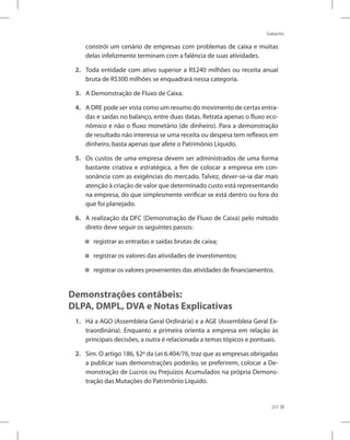 Gabarito
257
constrói um cenário de empresas com problemas de caixa e muitas
delas infelizmente terminam com a falência de suas atividades.
2. 	 Toda entidade com ativo superior a R$240 milhões ou receita anual
bruta de R$300 milhões se enquadrará nessa categoria.
3. 	 A Demonstração de Fluxo de Caixa.
4. 	 A DRE pode ser vista como um resumo do movimento de certas entra-
das e saídas no balanço, entre duas datas. Retrata apenas o fluxo eco-
nômico e não o fluxo monetário (de dinheiro). Para a demonstração
de resultado não interessa se uma receita ou despesa tem reflexos em
dinheiro, basta apenas que afete o Patrimônio Líquido.
5. 	 Os custos de uma empresa devem ser administrados de uma forma
bastante criativa e estratégica, a fim de colocar a empresa em con-
sonância com as exigências do mercado. Talvez, dever-se-ia dar mais
atenção à criação de valor que determinado custo está representando
na empresa, do que simplesmente verificar se está dentro ou fora do
que foi planejado.
6. 	 A realização da DFC (Demonstração de Fluxo de Caixa) pelo método
direto deve seguir os seguintes passos:
registrar as entradas e saídas brutas de caixa;
registrar os valores das atividades de investimentos;
registrar os valores provenientes das atividades de financiamentos.
Demonstrações contábeis:
DLPA, DMPL, DVA e Notas Explicativas
1.	 Há a AGO (Assembleia Geral Ordinária) e a AGE (Assembleia Geral Ex-
traordinária). Enquanto a primeira orienta a empresa em relação às
principais decisões, a outra é relacionada a temas tópicos e pontuais.
2. 	 Sim. O artigo 186, §2º da Lei 6.404/76, traz que as empresas obrigadas
a publicar suas demonstrações poderão, se preferirem, colocar a De-
monstração de Lucros ou Prejuízos Acumulados na própria Demons-
tração das Mutações do Patrimônio Líquido.
 