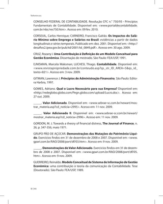 266
Referências
CONSELHO FEDERAL DE CONTABILIDADE. Resolução CFC n.° 750/93 - Princípios
Fundamentais de Contabilidade. Disponível em: www.portaldecontabilidade.
com.br/nbc/res750.htm. Acesso em: 09 fev. 2010.
CORSEUIL, Carlos Henrique; CARNEIRO, Francisco Galrão. Os Impactos do Salá-
rio Mínimo sobre Emprego e Salários no Brasil: evidências a partir de dados
longitudinais e séries temporais. Publicado em: dez. 2001. Disponível em: http://
desafios2.ipea.gov.br/pub/td/2001/td_0849.pdf. Acesso em: 30 ago. 2009.
CRUZ, Rozany I. Uma Contribuição à Definição de um Modelo Conceitual para
Gestão Econômica. Dissertação de mestrado. São Paulo: FEA/USP, 1991.
EJNISMAN, Marcela Waksman; LUCHESI, Thiago. Contabilidade. Disponível em:
www.revistapropriedade.com.br/conteudo.asp?qs_str_ID_AREA=5qs_id_
texto=821. Acesso em: 3 nov. 2009.
GITMAN, Lawrence J. Princípios de Administração Financeira. São Paulo: Edito-
ra Harbra, 1997.
GOMES, Adriano. Qual o Lucro Necessário para sua Empresa? Disponível em:
http://redeglobo.globo.com/Pegn.globo.com/upload/Lucro.doc. Acesso em:
27 out. 2009.
_____. Valor Adicionado. Disponível em: www.sebrae-sc.com.br/newart/mos-
trar_materia.asp?cd_noticia=2995. Acesso em: 11 nov. 2009.
_____. Valor Adicionado II. Disponível em: www.sebrae-sc.com.br/newart/
mostrar_materia.asp?cd_noticia=2996. Acesso em: 11 nov. 2009.
GORDON, M. J. Towards a theory of financial distress, The Journal of Finance, n.
26, p. 347-356, maio 1971.
GRUPO PÃO DE AÇÚCAR. Demonstrações das Mutações do Patrimônio Líqui-
do. Exercícios findos em 31 de dezembro de 2008 e 2007. Disponível em: www.
gpari.com.br/RAO/2008/port/df/03.htm. Acesso em: 9 nov. 2009.
_____. Demonstrações doValor Adicionado. Exercícios findos em 31 de dezem-
bro de 2008 e 2007. Disponível em: www.gpari.com.br/RAO/2008/port/df/05.
htm. Acesso em: 9 nov. 2009.
GUERREIRO, Reinaldo. Modelo Conceitual de Sistema de Informação de Gestão
Econômica: uma contribuição à teoria da comunicação da Contabilidade. Tese
(Doutorado). São Paulo: FEA/USP, 1989.
 