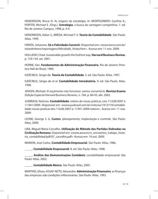 Referências
267
HENDERSON, Bruce D. As origens da estratégia. In: MONTGOMERY, Cynthia A.;
PORTER, Michael E. (Orgs.). Estratégia: a busca da vantagem competitiva. 7. ed.
Rio de Janeiro: Campus, 1998, p. 3-9.
HENDRIKSEN, Eldon S.; BREDA, Michael F. V. Teoria da Contabilidade. São Paulo:
Atlas, 1999.
HIRATA, Johannes. Só a Felicidade Constrói. Disponível em: www.terra.com.br/
istoedinheiro/reportagens/felicidade_hirata.htm. Acesso em: 11 nov. 2009.
HOLLIDAY, Chad. Sustainable growth the DuPont way. Harvard Business Review,
p. 129-134, set. 2001.
HORNE, Van. Fundamentos de Administração Financeira. Rio de Janeiro: Pren-
tice Hall do Brasil, 1984.
IUDÍCIBUS, Sérgio de. Teoria da Contabilidade. 5. ed. São Paulo: Atlas, 1997.
IUDÍCIBUS, Sérgio de et al. Contabilidade Introdutória. 9. ed. São Paulo: Atlas,
1998.
JENSEN, Michael. O orçamento não funciona: vamos consertá-lo. Revista Exame
(Edição Especial Harvard Business Review), n. 764, p. 84-93, abr. 2002.
JUSBRASIL Notícias. Contabilidade: roteiro de novas práticas, Leis 11.638/2007 e
11.941/2009. Disponível em: www.jusbrasil.com.br/noticias/1912719/contabili-
dade-novas-praticas-leis-11638-2007-e-11941-2009-roteiro. Acesso em: 11 nov.
2009.
LEONE, George S. G. Custos: planejamento, implantação e controle. São Paulo:
Atlas, 2000.
LIRA, Miguel Maria Carvalho. Utilização do Método das Partidas Dobradas na
Civilização Romana. Disponível em: www.aeca.es/vi_encuentro_trabajo_histo-
ria_contabilidad/pdf/07_carvalho.pdf Acesso em: 19 out. 2009.
MARION, José Carlos. Contabilidade Empresarial. São Paulo: Atlas, 1986.
_____. Contabilidade Empresarial. 8. ed. São Paulo: Atlas, 1998.
_____. Análise das Demonstrações Contábeis: contabilidade empresarial. São
Paulo: Atlas, 2002.
_____. Contabilidade Básica. São Paulo: Atlas, 2005.
MARTINS, Eliseu; ASSAF NETO, Alexandre. Administração Financeira: as finanças
das empresas sob condições inflacionárias. São Paulo: Atlas, 1993.
 