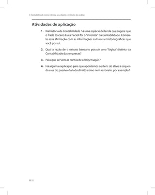 32
A Contabilidade como ciência, seu objeto e método de análise
Atividades de aplicação
1.	 Na história da Contabilidade há uma espécie de lenda que sugere que
o frade toscano Luca Pacioli foi o“inventor”da Contabilidade. Comen-
te essa afirmação com as informações culturais e historiográficas que
você possui.
2.	 Qual a razão de o extrato bancário possuir uma “lógica” distinta da
Contabilidade das empresas?
3.	 Para que servem as contas de compensação?
4.	 Há alguma explicação para que apontemos os itens do ativo à esquer-
da e os do passivo do lado direito como num razonete, por exemplo?
 