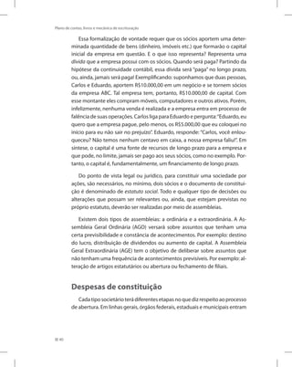 40
Plano de contas, livros e mecânica de escrituração
Essa formalização de vontade requer que os sócios aportem uma deter-
minada quantidade de bens (dinheiro, imóveis etc.) que formarão o capital
inicial da empresa em questão. E o que isso representa? Representa uma
dívida que a empresa possui com os sócios. Quando será paga? Partindo da
hipótese da continuidade contábil, essa dívida será “paga” no longo prazo,
ou, ainda, jamais será paga! Exemplificando: suponhamos que duas pessoas,
Carlos e Eduardo, aportem R$10.000,00 em um negócio e se tornem sócios
da empresa ABC. Tal empresa tem, portanto, R$10.000,00 de capital. Com
esse montante eles compram móveis, computadores e outros ativos. Porém,
infelizmente, nenhuma venda é realizada e a empresa entra em processo de
falência de suas operações. Carlos liga para Eduardo e pergunta:“Eduardo, eu
quero que a empresa pague, pelo menos, os R$5.000,00 que eu coloquei no
início para eu não sair no prejuízo”. Eduardo, responde: “Carlos, você enlou-
queceu? Não temos nenhum centavo em caixa, a nossa empresa faliu!”. Em
síntese, o capital é uma fonte de recursos de longo prazo para a empresa e
que pode, no limite, jamais ser pago aos seus sócios, como no exemplo. Por-
tanto, o capital é, fundamentalmente, um financiamento de longo prazo.
Do ponto de vista legal ou jurídico, para constituir uma sociedade por
ações, são necessários, no mínimo, dois sócios e o documento de constitui-
ção é denominado de estatuto social. Todo e qualquer tipo de decisões ou
alterações que possam ser relevantes ou, ainda, que estejam previstas no
próprio estatuto, deverão ser realizadas por meio de assembleias.
Existem dois tipos de assembleias: a ordinária e a extraordinária. A As-
sembleia Geral Ordinária (AGO) versará sobre assuntos que tenham uma
certa previsibilidade e constância de acontecimentos. Por exemplo: destino
do lucro, distribuição de dividendos ou aumento de capital. A Assembleia
Geral Extraordinária (AGE) tem o objetivo de deliberar sobre assuntos que
não tenham uma frequência de acontecimentos previsíveis. Por exemplo: al-
teração de artigos estatutários ou abertura ou fechamento de filiais.
Despesas de constituição
Cada tipo societário terá diferentes etapas no que diz respeito ao processo
de abertura. Em linhas gerais, órgãos federais, estaduais e municipais entram
 