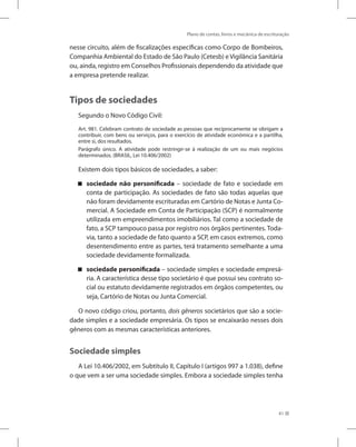 Plano de contas, livros e mecânica de escrituração
41
nesse circuito, além de fiscalizações específicas como Corpo de Bombeiros,
Companhia Ambiental do Estado de São Paulo (Cetesb) e Vigilância Sanitária
ou, ainda, registro em Conselhos Profissionais dependendo da atividade que
a empresa pretende realizar.
Tipos de sociedades
Segundo o Novo Código Civil:
Art. 981. Celebram contrato de sociedade as pessoas que reciprocamente se obrigam a
contribuir, com bens ou serviços, para o exercício de atividade econômica e a partilha,
entre si, dos resultados.
Parágrafo único. A atividade pode restringir-se à realização de um ou mais negócios
determinados. (BRASIL, Lei 10.406/2002)
Existem dois tipos básicos de sociedades, a saber:
sociedade não personificada – sociedade de fato e sociedade em
conta de participação. As sociedades de fato são todas aquelas que
não foram devidamente escrituradas em Cartório de Notas e Junta Co-
mercial. A Sociedade em Conta de Participação (SCP) é normalmente
utilizada em empreendimentos imobiliários. Tal como a sociedade de
fato, a SCP tampouco passa por registro nos órgãos pertinentes. Toda-
via, tanto a sociedade de fato quanto a SCP, em casos extremos, como
desentendimento entre as partes, terá tratamento semelhante a uma
sociedade devidamente formalizada.
sociedade personificada – sociedade simples e sociedade empresá-
ria. A característica desse tipo societário é que possui seu contrato so-
cial ou estatuto devidamente registrados em órgãos competentes, ou
seja, Cartório de Notas ou Junta Comercial.
O novo código criou, portanto, dois gêneros societários que são a socie-
dade simples e a sociedade empresária. Os tipos se encaixarão nesses dois
gêneros com as mesmas características anteriores.
Sociedade simples
A Lei 10.406/2002, em Subtítulo II, Capítulo I (artigos 997 a 1.038), define
o que vem a ser uma sociedade simples. Embora a sociedade simples tenha
 