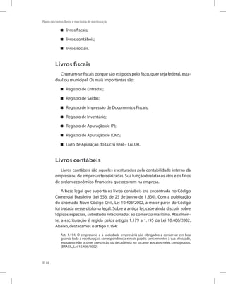 44
Plano de contas, livros e mecânica de escrituração
livros fiscais;
livros contábeis;
livros sociais.
Livros fiscais
Chamam-se fiscais porque são exigidos pelo fisco, quer seja federal, esta-
dual ou municipal. Os mais importantes são:
Registro de Entradas;
Registro de Saídas;
Registro de Impressão de Documentos Fiscais;
Registro de Inventário;
Registro de Apuração de IPI;
Registro de Apuração de ICMS;
Livro de Apuração do Lucro Real – LALUR.
Livros contábeis
Livros contábeis são aqueles escriturados pela contabilidade interna da
empresa ou de empresas terceirizadas. Sua função é relatar os atos e os fatos
de ordem econômico-financeira que ocorrem na empresa.
A base legal que suporta os livros contábeis era encontrada no Código
Comercial Brasileiro (Lei 556, de 25 de junho de 1.850). Com a publicação
do chamado Novo Código Civil, Lei 10.406/2002, a maior parte do Código
foi tratada nesse diploma legal. Sobre a antiga lei, cabe ainda discutir sobre
tópicos especiais, sobretudo relacionados ao comércio marítimo. Atualmen-
te, a escrituração é regida pelos artigos 1.179 a 1.195 da Lei 10.406/2002.
Abaixo, destacamos o artigo 1.194:
Art. 1.194. O empresário e a sociedade empresária são obrigados a conservar em boa
guarda toda a escrituração, correspondência e mais papéis concernentes à sua atividade,
enquanto não ocorrer prescrição ou decadência no tocante aos atos neles consignados.
(BRASIL, Lei 10.406/2002)
 