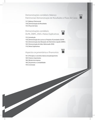 Demonstrações contábeis: Balanço
Patrimonial, Demonstração de Resultados e Fluxo de Caixa	
131
131 | Balanço Patrimonial
138 | Demonstração de Resultados
143 | Fluxo de Caixa
Demonstrações contábeis:
DLPA, DMPL, DVA e Notas Explicativas	
155
155 | Introdução
158 | Demonstração de Lucros ou Prejuízos Acumulados (DLPA)
162 | Demonstração das Mutações do Patrimônio Líquido (DMPL)
164 | Demonstração do Valor Adicionado (DVA)
170 | Notas Explicativas
Aspectos orçamentários e financeiros	
181
181 | Princípios e conceitos básicos de planejamento
184 | Fatores importantes
186 | Missão da empresa
186 | Orçamento e contabilidade
194 | Conclusão
 