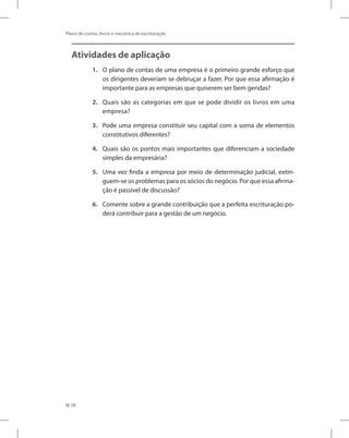 58
Plano de contas, livros e mecânica de escrituração
Atividades de aplicação
1.	 O plano de contas de uma empresa é o primeiro grande esforço que
os dirigentes deveriam se debruçar a fazer. Por que essa afirmação é
importante para as empresas que quiserem ser bem geridas?
2.	 Quais são as categorias em que se pode dividir os livros em uma
empresa?
3.	 Pode uma empresa constituir seu capital com a soma de elementos
constitutivos diferentes?
4.	 Quais são os pontos mais importantes que diferenciam a sociedade
simples da empresária?
5.	 Uma vez finda a empresa por meio de determinação judicial, extin-
guem-se os problemas para os sócios do negócio. Por que essa afirma-
ção é passível de discussão?
6.	 Comente sobre a grande contribuição que a perfeita escrituração po-
derá contribuir para a gestão de um negócio.
 
