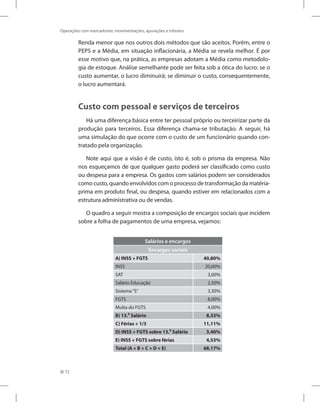 72
Operações com mercadorias: movimentações, apurações e tributos
Renda menor que nos outros dois métodos que são aceitos. Porém, entre o
PEPS e a Média, em situação inflacionária, a Média se revela melhor. É por
esse motivo que, na prática, as empresas adotam a Média como metodolo-
gia de estoque. Análise semelhante pode ser feita sob a ótica do lucro: se o
custo aumentar, o lucro diminuirá; se diminuir o custo, consequentemente,
o lucro aumentará.
Custo com pessoal e serviços de terceiros
Há uma diferença básica entre ter pessoal próprio ou terceirizar parte da
produção para terceiros. Essa diferença chama-se tributação. A seguir, há
uma simulação do que ocorre com o custo de um funcionário quando con-
tratado pela organização.
Note aqui que a visão é de custo, isto é, sob o prisma da empresa. Não
nos esqueçamos de que qualquer gasto poderá ser classificado como custo
ou despesa para a empresa. Os gastos com salários podem ser considerados
como custo, quando envolvidos com o processo de transformação da matéria-
prima em produto final, ou despesa, quando estiver em relacionados com a
estrutura administrativa ou de vendas.
O quadro a seguir mostra a composição de encargos sociais que incidem
sobre a folha de pagamentos de uma empresa, vejamos:
Salários e encargos
Encargos sociais
A) INSS + FGTS 40,80%
INSS 20,00%
SAT 3,00%
Salário Educação 2,50%
Sistema“S” 3,30%
FGTS 8,00%
Multa do FGTS 4,00%
B) 13.⁰ Salário 8,33%
C) Férias + 1/3 11,11%
D) INSS + FGTS sobre 13.⁰ Salário 3,40%
E) INSS + FGTS sobre férias 4,53%
Total (A + B + C + D + E) 68,17%
 
