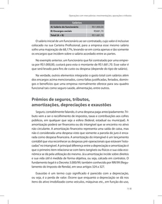 Operações com mercadorias: movimentações, apurações e tributos
73
Salários
A) Salário do funcionário R$1.000,00
B) Encargos sociais R$681,70
Total (A + B) R$1.681,70
O salário inicial de um funcionário ao ser contratado, cujo valor é inclusive
colocado na sua Carteira Profissional, para a empresa esse mesmo salário
sofre uma majoração de 68,17%, levando-se em conta apenas e tão somente
os encargos que incidem sobre o salário acordado entre as partes.
No exemplo anterior, um funcionário que foi contratado por uma empre-
sa por R$1.000,00, custará para esta o montante de R$1.681,70. Esse valor é
que será levado para fins de custo ou despesa (depende do tipo de salário).
Na verdade, outros elementos integrarão o gasto total com salários além
dos encargos acima mencionados, como faltas justificadas, feriados, domin-
gos e benefícios que uma empresa normalmente oferece para seu quadro
funcional tais como seguro-saúde, alimentação, entre outros.
Prêmios de seguros, tributos,
amortizações, depreciações e exaustões
Seguro, contabilmente falando, é uma despesa paga antecipadamente.Tri-
buto vem a ser o recolhimento de impostos, taxas e contribuições aos cofres
públicos, em qualquer que seja a esfera (federal, estadual ou municipal). A
amortização poderá ser financeira ou do intangível que se encontra no ativo
não circulante. A amortização financeira representa uma saída de caixa, mas
não é considerada uma despesa visto que somente a parcela do juro é enca-
rada como despesa financeira. A amortização do intangível é um lançamento
contábil que visa reconhecer as despesas pré-operacionais que estavam“esto-
cadas”no intangível. A principal diferença entre a depreciação e amortização é
que o primeiro item relaciona-se com bens tangíveis ou físicos e sua vida eco-
nômica se dá pela utilização do mesmo. Já a amortização incide sobre direitos
e sua vida útil é medida de forma objetiva, ou seja, calcada em contratos. O
fundamento legal é o Decreto 3.000/99, também conhecido por RIR/99 (Regu-
lamento do Imposto de Renda), em seus artigos 324 a 327.
Exaustão é um termo cujo significado é parecido com a depreciação,
ou seja, é a perda de valor. Ocorre que enquanto a depreciação se dá nos
itens do ativo imobilizado como veículos, máquinas etc., em função do uso,
 
