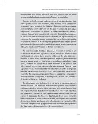 Operações com mercadorias: movimentações, apurações e tributos
77
dustriais eram mais baratos do que os artesanais, de modo que em pouco
tempo os trabalhadores manufatureiros ficavam sem trabalho.
As associações fizeram de tudo para impedir que as máquinas tiras-
sem o ganha-pão de seus membros, mas, debalde ações clandestinas
violentas – como a queima das fábricas – foram reprimidas com vigor.
Ao mesmo tempo, Robert Owen, um dos pais do socialismo, começou a
pregar que a indústria em si é benéfica, ao baratear os bens de consumo,
mas que ela deveria ser colocada sob o controle dos trabalhadores e que
os resultados do trabalho em comum deveriam ser repartidos equani-
memente. Ele propunha que ao redor das fábricas se formassem aldeias
cooperativas, em que os meios de produção seriam possuídos e geridos
coletivamente. Durante sua longa vida, Owen criou aldeias com esse ca-
ráter, uma nos Estados Unidos e as demais na Inglaterra.
Na terceira década do século passado, o “owenismo” tornou-se um
movimento de massas na Inglaterra e passou a inspirar o nascente movi-
mento das trade-unions. Owen assumiu a liderança das lutas operárias e
orientou os sindicatos a formar cooperativas de produção cada vez que
fizessem greves, tendo em vista tomar o mercado dos capitalistas. Nessa
época, centenas de cooperativas foram formadas e em diversas oca-
siões os sindicatos tentaram levar a cabo a estratégia de Owen. A classe
capitalista reagiu desencadeando violenta ofensiva contra as organiza-
ções dos trabalhadores: fizeram lock-outs para expulsar os trabalhadores
owenistas das empresas, organizaram listas negras contra o emprego de
ativistas sindicais e obrigaram os empregados a assinar uma promessa
de jamais se filiar a um sindicato.
Com isso, parte dos sindicatos teve de fechar e outros passaram à
clandestinidade. Com o declínio do movimento operário, provavelmente
muitas cooperativas também encerraram suas atividades. Mas, em 1844,
um pequeno número de trabalhadores industriais fundou em Rochdale,
um importante centro têxtil, uma cooperativa de consumo que eles cha-
maram “A Sociedade dos Pioneiros Equitativos”. Eram todos militantes
operários owenistas ou cartistas (partidários de um grande movimento
de massa na época, que lutava pelo sufrágio universal masculino). Eles
adotaram oito princípios, que provavelmente decorriam da experiência
das duas ou três décadas anteriores de cooperativismo.
 