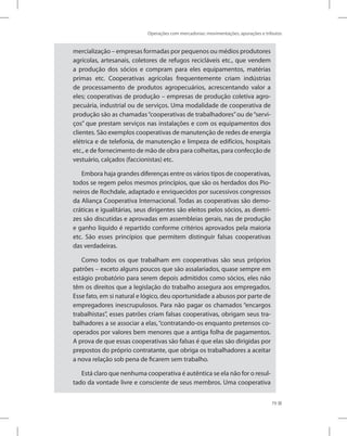 Operações com mercadorias: movimentações, apurações e tributos
79
mercialização – empresas formadas por pequenos ou médios produtores
agrícolas, artesanais, coletores de refugos recicláveis etc., que vendem
a produção dos sócios e compram para eles equipamentos, matérias
primas etc. Cooperativas agrícolas frequentemente criam indústrias
de processamento de produtos agropecuários, acrescentando valor a
eles; cooperativas de produção – empresas de produção coletiva agro-
pecuária, industrial ou de serviços. Uma modalidade de cooperativa de
produção são as chamadas“cooperativas de trabalhadores”ou de“servi-
ços” que prestam serviços nas instalações e com os equipamentos dos
clientes. São exemplos cooperativas de manutenção de redes de energia
elétrica e de telefonia, de manutenção e limpeza de edifícios, hospitais
etc., e de fornecimento de mão de obra para colheitas, para confecção de
vestuário, calçados (faccionistas) etc.
Embora haja grandes diferenças entre os vários tipos de cooperativas,
todos se regem pelos mesmos princípios, que são os herdados dos Pio-
neiros de Rochdale, adaptado e enriquecidos por sucessivos congressos
da Aliança Cooperativa Internacional. Todas as cooperativas são demo-
cráticas e igualitárias, seus dirigentes são eleitos pelos sócios, as diretri-
zes são discutidas e aprovadas em assembleias gerais, nas de produção
e ganho líquido é repartido conforme critérios aprovados pela maioria
etc. São esses princípios que permitem distinguir falsas cooperativas
das verdadeiras.
Como todos os que trabalham em cooperativas são seus próprios
patrões – exceto alguns poucos que são assalariados, quase sempre em
estágio probatório para serem depois admitidos como sócios, eles não
têm os direitos que a legislação do trabalho assegura aos empregados.
Esse fato, em si natural e lógico, deu oportunidade a abusos por parte de
empregadores inescrupulosos. Para não pagar os chamados “encargos
trabalhistas”, esses patrões criam falsas cooperativas, obrigam seus tra-
balhadores a se associar a elas, “contratando-os enquanto pretensos co-
operados por valores bem menores que a antiga folha de pagamentos.
A prova de que essas cooperativas são falsas é que elas são dirigidas por
prepostos do próprio contratante, que obriga os trabalhadores a aceitar
a nova relação sob pena de ficarem sem trabalho.
Está claro que nenhuma cooperativa é autêntica se ela não for o resul-
tado da vontade livre e consciente de seus membros. Uma cooperativa
 