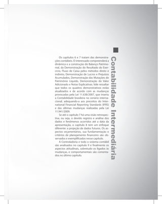 ContabilidadeIntermediária
Os capítulos 6 e 7 tratam das demonstra-
ções contábeis. O interessado compreenderá a
dinâmica e a construção do Balanço Patrimo-
nial, da Demonstração do Resultado do Exer-
cício, Fluxo de Caixa pelos métodos direto e
indireto, Demonstração de Lucros e Prejuízos
Acumulados, Demonstração das Mutações do
Patrimônio Líquido, Demonstração do Valor
Adicionado e Notas Explicativas. Vale ressaltar
que todos os quadros demonstrativos estão
atualizados e de acordo com as mudanças
provocadas pela Lei 11.638/2007, que inseriu
a Contabilidade brasileira no cenário interna-
cional, adequando-a aos preceitos do Inter-
national Financial Reporting Standards (IFRS)
e das últimas mudanças realizadas pela Lei
11.941/2009.
Se até o capítulo 7 há uma visão retrospec-
tiva, ou seja, o devido registro e análise dos
dados e fenômenos ocorridos até a data da
apresentação, o capítulo 8 tem um enfoque
diferente: a projeção de dados futuros. Os as-
pectos orçamentários, sua fundamentação e
critérios de planejamento financeiro são ob-
servados e exemplificados nesse capítulo.
A Controladoria e todo o sistema contábil
são analisados no capítulo 9 e finalmente os
aspectos atitudinais, sobretudo os ligados às
mudanças, e comportamentais são comenta-
dos no último capítulo.
 
