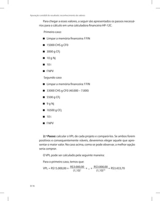 96
Apuração contábil do resultado: reconhecimento de valores
Para chegar a esses valores, a seguir são apresentados os passos necessá-
rios para o cálculo em uma calculadora financeira HP-12C.
Primeiro caso:
Limpar a memória financeira: f FIN
15000 CHS g CF0
3000 g CFj
10 g Nj
10 i
f NPV
Segundo caso
Limpar a memória financeira: f FIN
33000 CHS g CF0 (40.000 – 7.000)
5500 g CFj
9 g Nj
16500 g CFj
10 i
f NPV
2.º Passo: calcular o VPL de cada projeto e compará-los. Se ambos forem
positivos e consequentemente viáveis, deveremos eleger aquele que apre-
sentar o maior valor. No caso acima, como se pode observar, a melhor opção
seria comprar.
O VPL pode ser calculado pela seguinte maneira:
Para o primeiro caso, temos que:
VPL = R$15.000,00 + R$3.000,00
(1,10)1
+ ... + R$3.000,00
(1,10)10
= R$3.433,70
 