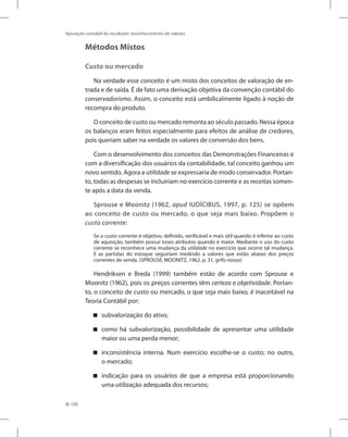 100
Apuração contábil do resultado: reconhecimento de valores
Métodos Mistos
Custo ou mercado
Na verdade esse conceito é um misto dos conceitos de valoração de en-
trada e de saída. É de fato uma derivação objetiva da convenção contábil do
conservadorismo. Assim, o conceito está umbilicalmente ligado à noção de
recompra do produto.
O conceito de custo ou mercado remonta ao século passado. Nessa época
os balanços eram feitos especialmente para efeitos de análise de credores,
pois queriam saber na verdade os valores de conversão dos bens.
Com o desenvolvimento dos conceitos das Demonstrações Financeiras e
com a diversificação dos usuários da contabilidade, tal conceito ganhou um
novo sentido. Agora a utilidade se expressaria de modo conservador. Portan-
to, todas as despesas se incluiriam no exercício corrente e as receitas somen-
te após a data da venda.
Sprouse e Moonitz (1962, apud IUDÍCIBUS, 1997, p. 125) se opõem
ao conceito de custo ou mercado, o que seja mais baixo. Propõem o
custo corrente:
Se o custo corrente é objetivo, definido, verificável e mais útil quando é inferior ao custo
de aquisição, também possui esses atributos quando é maior. Mediante o uso do custo
corrente se reconhece uma mudança da utilidade no exercício que ocorre tal mudança.
E as partidas do estoque seguiriam medindo a valores que estão abaixo dos preços
correntes de venda. (SPROUSE; MOONITZ, 1962, p. 31, grifo nosso)
Hendriksen e Breda (1999) também estão de acordo com Sprouse e
Moonitz (1962), pois os preços correntes têm certeza e objetividade. Portan-
to, o conceito de custo ou mercado, o que seja mais baixo, é inaceitável na
Teoria Contábil por:
subvalorização do ativo;


como há subvalorização, possibilidade de apresentar uma utilidade


maior ou uma perda menor;
inconsistência interna. Num exercício escolhe-se o custo; no outro,


o mercado;
indicação para os usuários de que a empresa está proporcionando


uma utilização adequada dos recursos;
 