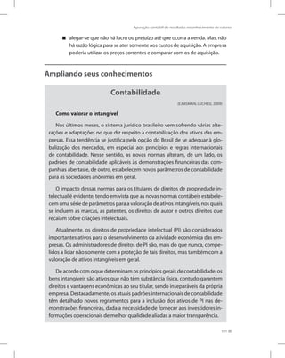 Apuração contábil do resultado: reconhecimento de valores
101
alegar-se que não há lucro ou prejuízo até que ocorra a venda. Mas, não


há razão lógica para se ater somente aos custos de aquisição. A empresa
poderia utilizar os preços correntes e comparar com os de aquisição.
Ampliando seus conhecimentos
Contabilidade
(EJNISMAN; LUCHESI, 2009)
Como valorar o intangível
Nos últimos meses, o sistema jurídico brasileiro vem sofrendo várias alte-
rações e adaptações no que diz respeito à contabilização dos ativos das em-
presas. Essa tendência se justifica pela opção do Brasil de se adequar à glo-
balização dos mercados, em especial aos princípios e regras internacionais
de contabilidade. Nesse sentido, as novas normas alteram, de um lado, os
padrões de contabilidade aplicáveis às demonstrações financeiras das com-
panhias abertas e, de outro, estabelecem novos parâmetros de contabilidade
para as sociedades anônimas em geral.
O impacto dessas normas para os titulares de direitos de propriedade in-
telectual é evidente, tendo em vista que as novas normas contábeis estabele-
cem uma série de parâmetros para a valoração de ativos intangíveis, nos quais
se incluem as marcas, as patentes, os direitos de autor e outros direitos que
recaiam sobre criações intelectuais.
Atualmente, os direitos de propriedade intelectual (PI) são considerados
importantes ativos para o desenvolvimento da atividade econômica das em-
presas. Os administradores de direitos de PI são, mais do que nunca, compe-
lidos a lidar não somente com a proteção de tais direitos, mas também com a
valoração de ativos intangíveis em geral.
De acordo com o que determinam os princípios gerais de contabilidade, os
bens intangíveis são ativos que não têm substância física, contudo garantem
direitos e vantagens econômicas ao seu titular, sendo inseparáveis da própria
empresa. Destacadamente, os atuais padrões internacionais de contabilidade
têm detalhado novos regramentos para a inclusão dos ativos de PI nas de-
monstrações financeiras, dada a necessidade de fornecer aos investidores in-
formações operacionais de melhor qualidade aliadas a maior transparência.
 