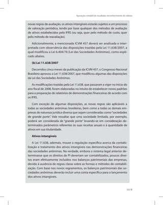 Apuração contábil do resultado: reconhecimento de valores
103
novas regras de avaliação, os ativos intangíveis estarão sujeitos a um processo
de valoração periódica, tendo por base qualquer dos métodos de avaliação
de ativos estabelecidos pela IFRS (ou seja, quer pelo método de custo, quer
pelo método de reavaliação).
Adicionalmente, a mencionada ICVM 457 deverá ser analisada e inter-
pretada com observância das disposições trazidas pela Lei 11.638/2007, a
qual modificou a Lei 6.404/76 (Lei das Sociedades Anônimas), como expli-
cado abaixo.
(b) Lei 11.638/2007
Decorridos cinco meses da publicação da ICVM 457, o Congresso Nacional
Brasileiro aprovou a Lei 11.638/2007, que modificou algumas das disposições
da Lei das Sociedades Anônimas.
As modificações trazidas pela Lei 11.638, que passaram a viger no início do
ano fiscal de 2008, foram elaboradas no intuito de estabelecer novos padrões
para a preparação de relatórios de demonstrações financeiras de acordo com
os IFRS.
Com exceção de algumas disposições, as novas regras são aplicáveis a
todas as sociedades anônimas brasileiras, bem como a todas as demais em-
presas de natureza jurídica diversa que sejam consideradas como“sociedades
de grande porte”. Vale ressaltar que uma sociedade limitada, por exemplo,
poderá ser considerada de “grande porte” levando-se em consideração de-
terminados parâmetros referentes às suas receitas anuais e à quantidade de
ativos em sua titularidade.
Ativos intangíveis
A Lei 11.638, ademais, trouxe a regulação específica acerca da contabi-
lização e tratamento dos ativos intangíveis nas demonstrações financeiras
das sociedades anônimas. Na verdade, embora o sistema legal anterior de-
terminasse que os direitos de PI deveriam ser contabilizados, poucos direi-
tos eram efetivamente incluídos nos balanços patrimoniais das empresas,
devido à ausência de regras claras sobre as formas e métodos de contabili-
zação. Com base nos novos regramentos, os balanços patrimoniais das so-
ciedades anônimas deverão incluir uma conta específica para o lançamento
dos ativos intangíveis.
 