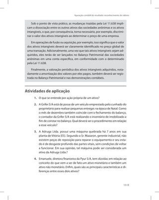 Apuração contábil do resultado: reconhecimento de valores
105
Sob o ponto de vista prático, as mudanças trazidas pela Lei 11.638 impli-
cam a dissociação entre os outros ativos das sociedades anônimas e os ativos
intangíveis, o que, por consequência, torna necessário, por exemplo, discrimi-
nar o valor dos ativos intangíveis ao determinar o preço de uma empresa.
Em operações de fusão ou aquisição, por exemplo, isso significa que o valor
dos ativos intangíveis deverá ser claramente identificado no preço global de
uma transação. Adicionalmente, uma vez que tais ativos intangíveis sejam ad-
quiridos, eles terão de ser lançados no Balanço Patrimonial das sociedades
anônimas em uma conta específica, em conformidade com o determinado
pela Lei 11.638.
Finalmente, a valoração periódica dos ativos intangíveis adquiridos, nota-
damente a amortização dos valores por eles pagos, também deverá ser regis-
trada no Balanço Patrimonial e nas demonstrações contábeis.
Atividades de aplicação
1. O que se entende por ação própria de um ativo?
2. A Grifer S/A está de posse de um veículo emprestado pelo cunhado do
proprietário para realizar pequenas entregas na época de Natal. Como
o mês de dezembro também coincide com o fechamento do balanço,
o contador da Grifer S/A está realizando o inventário de imobilizado a
fim de constar no balanço. Qual deverá ser o procedimento em relação
a esse veículo?
3. A Adruga Ltda. possui uma máquina quebrada há 7 anos em sua
planta de Vitória (ES). Segundo o Sr. Mazaron, gerente industrial, não
existem peças de reposição para reparar o equipamento e seu esta-
do é de desgaste profundo das partes vitais, sem condições de voltar
a funcionar. Em sua opinião, tal máquina pode ser considerada um
ativo da Adruga Ltda.?
4. Emanuele, diretora financeira da Pyur S/A, tem dúvidas em relação ao
conceito do que vem a ser de fato um ativo monetário e também um
ativo não monetário. Enfim, quais são as principais características e di-
ferenças entre esses dois ativos?
 