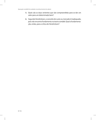 106
Apuração contábil do resultado: reconhecimento de valores
5. Quais são as duas vertentes que são compreendidas para se dar um
valor para um determinado bem?
6. Segundo Hendricksen, o conceito de custo ou mercado é inadequado,
pois não encontra fundamento na teoria contábil. Qual a fundamenta-
ção, então, para a crítica de Hendricksen?
 