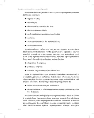 112
Operações financeiras, salários, encargos e depreciação
O Sistema de Informação é estruturado a partir do planejamento, utilizan-
do técnicas essenciais:
registro de fatos;


escrituração;


demonstração expositiva dos fatos;


demonstrações contábeis;


confirmação dos registros e demonstrações;


auditoria;


análise e interpretação dos demonstrativos;


análise de balanços.


O registro efetuado reflete uma posição que a empresa assumiu diante
dos terceiros. Ainda ocorrerão eventos que envolverão a gestão de recursos,
visando à obtenção de novos recursos (despesas e/ou aquisição de bens),
assim como ingressos monetários (receitas). Portanto, o planejamento do
Sistema de Informação deve obedecer a etapas básicas:
diagnóstico da empresa;


política da empresa;


dados de conjuntura econômico-financeira.


Cabe ao profissional em posse desses dados elaborar de maneira eficaz
seu trabalho, garantindo a eficiência do Sistema de Informação, fundamen-
tal para a análise das demonstrações financeiras e sua confiabilidade. A efici-
ência de um Sistema de Informação depende principalmente da:
significância das informações transmitidas;


rapidez com que as informações fluem dos pontos sensores aos cen-


tros de decisão.
O sistema contábil abrange os planos organizacionais e meios de contro-
le (relatórios) que visam proporcionar segurança ao patrimônio administra-
tivo e contribuir para o emprego eficaz dos fatores produtivos. A atividade
gerencial deve ser desenvolvida em conexão com as informações contábeis,
relacionando-as com os aspectos de planejamento, execução, apuração e
 