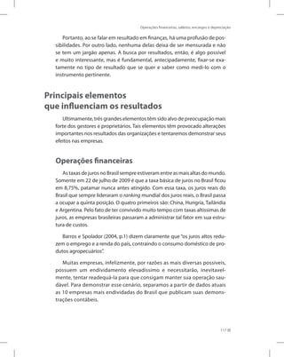 Operações financeiras, salários, encargos e depreciação
117
Portanto, ao se falar em resultado em finanças, há uma profusão de pos-
sibilidades. Por outro lado, nenhuma delas deixa de ser mensurada e não
se tem um jargão apenas. A busca por resultados, então, é algo possível
e muito interessante, mas é fundamental, antecipadamente, fixar-se exa-
tamente no tipo de resultado que se quer e saber como medi-lo com o
instrumento pertinente.
Principais elementos
que influenciam os resultados
Ultimamente, três grandes elementos têm sido alvo de preocupação mais
forte dos gestores e proprietários. Tais elementos têm provocado alterações
importantes nos resultados das organizações e tentaremos demonstrar seus
efeitos nas empresas.
Operações financeiras
As taxas de juros no Brasil sempre estiveram entre as mais altas do mundo.
Somente em 22 de julho de 2009 é que a taxa básica de juros no Brasil ficou
em 8,75%, patamar nunca antes atingido. Com essa taxa, os juros reais do
Brasil que sempre lideraram o ranking mundial dos juros reais, o Brasil passa
a ocupar a quinta posição. O quatro primeiros são: China, Hungria, Tailândia
e Argentina. Pelo fato de ter convivido muito tempo com taxas altíssimas de
juros, as empresas brasileiras passaram a administrar tal fator em sua estru-
tura de custos.
Barros e Spolador (2004, p.1) dizem claramente que “os juros altos redu-
zem o emprego e a renda do país, contraindo o consumo doméstico de pro-
dutos agropecuários”.
Muitas empresas, infelizmente, por razões as mais diversas possíveis,
possuem um endividamento elevadíssimo e necessitarão, inevitavel-
mente, tentar readequá-la para que consigam manter sua operação sau-
dável. Para demonstrar esse cenário, separamos a partir de dados atuais
as 10 empresas mais endividadas do Brasil que publicam suas demons-
trações contábeis.
 