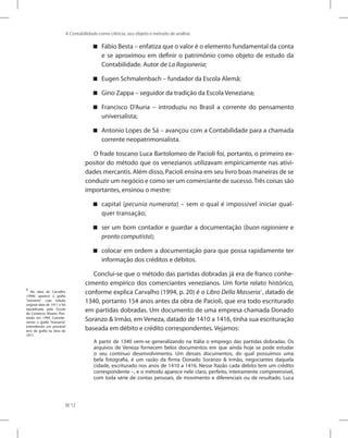 12
A Contabilidade como ciência, seu objeto e método de análise
Fábio Besta – enfatiza que o valor é o elemento fundamental da conta


e se aproximou em definir o patrimônio como objeto de estudo da
Contabilidade. Autor de La Ragioneria;
Eugen Schmalenbach – fundador da Escola Alemã;


Gino Zappa – seguidor da tradição da Escola Veneziana;


Francisco D’Auria – introduziu no Brasil a corrente do pensamento


universalista;
Antonio Lopes de Sá – avançou com a Contabilidade para a chamada


corrente neopatrimonialista.
O frade toscano Luca Bartolomeo de Pacioli foi, portanto, o primeiro ex-
positor do método que os venezianos utilizavam empiricamente nas ativi-
dades mercantis. Além disso, Pacioli ensina em seu livro boas maneiras de se
conduzir um negócio e como ser um comerciante de sucesso. Três coisas são
importantes, ensinou o mestre:
capital (

 pecunia numerata) – sem o qual é impossível iniciar qual-
quer transação;
ser um bom contador e guardar a documentação (

 buon ragioniere e
pronto computista);
colocar em ordem a documentação para que possa rapidamente ter


informação dos créditos e débitos.
Conclui-se que o método das partidas dobradas já era de franco conhe-
cimento empírico dos comerciantes venezianos. Um forte relato histórico,
conforme explica Carvalho (1994, p. 20) é o Libro Della Masseria1
, datado de
1340, portanto 154 anos antes da obra de Pacioli, que era todo escriturado
em partidas dobradas. Um documento de uma empresa chamada Donado
Soranzo  Irmão, em Veneza, datado de 1410 a 1416, tinha sua escrituração
baseada em débito e crédito correspondentes. Vejamos:
A partir de 1340 vem-se generalizando na Itália o emprego das partidas dobradas. Os
arquivos de Veneza fornecem belos documentos em que ainda hoje se pode estudar
o seu contínuo desenvolvimento. Um desses documentos, do qual possuímos uma
bela fotografia, é um razão da firma Donado Soranzo  Irmão, negociantes daquela
cidade, escriturado nos anos de 1410 a 1416. Nesse Razão cada débito tem um crédito
correspondente –, e o método aparece nele claro, perfeito, inteiramente compreensível,
com toda série de contas pessoais, de movimento e diferenciais ou de resultado. Luca
1
Na obra de Carvalho
(1994) aparece a grafia
“wasseria”, cuja edição
original data de 1911 e foi
republicada pela Escola
de Comércio Álvares Pen-
teado em 1994. Conside-
ramos a grafia “masseria”,
entendendo um provável
erro de grafia na obra de
1911.
 