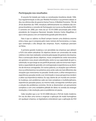 Operações financeiras, salários, encargos e depreciação
121
Participação nos resultados
O assunto foi tratado por todas as constituições brasileiras desde 1946.
Sua regulamentação se deu por Medida Provisória e sua primeira edição se
deu nos últimos dias do governo Itamar Franco. A Medida Provisória 794, de
29 de dezembro de 1994, introduziu definitivamente no cotidiano das em-
presas brasileiras o conceito de Participação nos Lucros ou Resultados (PLR).
E somente em 2000, por meio da Lei 10.101/2000 sancionada pelo então
presidente do Congresso Nacional, Senador Antonio Carlos Magalhães, é
que o tema passou a ter um tratamento guiado pela letra da lei.
Fato é que os salários no Brasil sempre tiveram uma distância enorme
entre a base, que é composta pelo maior número de funcionários, e o topo,
que contempla a alta direção das empresas. Assim, mudanças precisam
ser feitas.
A primeira grande mudança a ser percebida nas empresas que adotam
o PLR é de ordem atitudinal. Os objetivos devem ser construídos de modo
coletivo e não mais realizados somente pela equipe de gestores da empresa.
Para a consecução desses objetivos, novas competências serão necessárias
aos gestores e seus atuais subordinados, tanto na sua capacidade de gerir e,
sobretudo, no que tange ao seu perfil de pessoal, cada vez torna mais impor-
tante a capacidade de aprender, em contraposição à experiência ou ao domí-
nio de técnicas consagradas. Em outras palavras, as situações que enfrenta-
mos ou enfrentaremos nos próximos anos serão cada vez mais diferentes das
situações que vivenciamos no passado. Sendo assim, o olhar retrospectivo a
experiências passadas tende a ser minimizado e novas perspectivas tendem
a saltar sua importância relativa. Ou seja, diante de um mundo em constan-
te mudança, com problemas cada vez mais complexos e multidisciplinares,
experiências passadas pouco, ou mesmo nada, conseguirão contribuir para
a solução dos problemas correntes. Há de se desenvolver um pensamento
complexo e com uma verdadeira plêiade de ideias no sentido de enxergar
resoluções, e não resolução, para os problemas em pauta.
Cabe ressaltar que a Lei 10.101/2000 discute o PLR de modo moderno.
Em vez de ditar uma norma e engessar a aplicação de modo homogêneo
em qualquer empresa, os legisladores entenderam que a aplicação do PLR
 