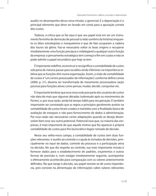 Operações financeiras, salários, encargos e depreciação
123
auxílio no desempenho dessa nova missão: a gerencial. E a depreciação é o
principal elemento que deve ser levado em conta para a apuração correta
dos custos.
Todavia, a crítica que se faz aqui é que seu papel está em ser um instru-
mento ferrenho de demissão de pessoal (o lado sombrio da história) enquan-
to os ditos estrategistas e marqueteiros é que de fato ocuparam a cadeira
dos louros da glória. Faz-se necessário voltar às boas origens e recuperar
imediatamente uma função precípua e indelegável a qualquer outra função
da empresa: o pensamento estratégico tem começo e fim em custos e não se
pode admitir o papel secundário que hoje se tem.
Éimportanteredefinir,reconstruireressignificaracontabilidadedecustos
sob pena da mesma passar para escalões ainda inferiores na importância re-
lativa que as funções têm numa organização. Assim, a visão de contabilidade
de custos é“um centro processador de informações”, conforme define Leone
(2000, p. 21), deveria ser transformada de meramente processadora (ação
passiva) para funções ativas como pensar, mudar, decidir, conquistar etc.
Éimportantelembrarqueessanovavisãoporpartedosusuáriosdecustos
não data de mais que algumas décadas (sobretudo após os movimentos de
Porter), e, por essa razão, ainda há tempo hábil para recuperação. É também
importante ser constatado que as regras e princípios geralmente aceitos na
contabilidade de custos foram criados e mantidos com a finalidade básica de
avaliação de estoques e não para fornecimento de dados à administração.
Por essa razão são necessárias certas adaptações quando se deseja desen-
volver bem esse seu outro potencial. Potencial esse que, na maioria das em-
presas, é mais importante do que aquele motivo que fez aparecer à própria
contabilidade de custos para fins burocrático-legais: tomada de decisão.
Nesse seu velho-novo campo, a contabilidade de custos tem duas fun-
ções relevantes: o auxílio ao controle e a ajuda às tomadas de decisões, prin-
cipalmente no input de dados, controle do processo e a participação ativa
na decisão. No que diz respeito ao controle, sua mais importante missão é
fornecer dados para o estabelecimento de padrões, orçamentos e outras
formas de previsão e, num estágio imediatamente seguinte, acompanhar
o efetivamente acontecido para comparação com os valores anteriormente
definidos. No que tange à decisão, seu papel reveste-se de suma importân-
cia, pois consiste na alimentação de informações sobre valores relevantes
 