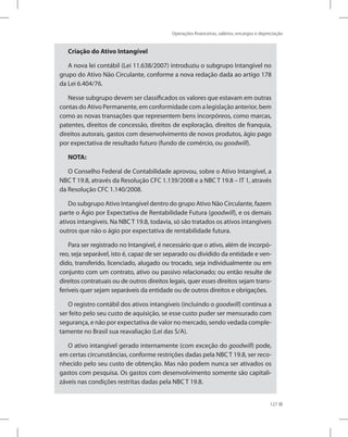 Operações financeiras, salários, encargos e depreciação
127
Criação do Ativo Intangível
A nova lei contábil (Lei 11.638/2007) introduziu o subgrupo Intangível no
grupo do Ativo Não Circulante, conforme a nova redação dada ao artigo 178
da Lei 6.404/76.
Nesse subgrupo devem ser classificados os valores que estavam em outras
contas do Ativo Permanente, em conformidade com a legislação anterior, bem
como as novas transações que representem bens incorpóreos, como marcas,
patentes, direitos de concessão, direitos de exploração, direitos de franquia,
direitos autorais, gastos com desenvolvimento de novos produtos, ágio pago
por expectativa de resultado futuro (fundo de comércio, ou goodwill).
NOTA:
O Conselho Federal de Contabilidade aprovou, sobre o Ativo Intangível, a
NBC T 19.8, através da Resolução CFC 1.139/2008 e a NBC T 19.8 – IT 1, através
da Resolução CFC 1.140/2008.
Do subgrupo Ativo Intangível dentro do grupo Ativo Não Circulante, fazem
parte o Ágio por Expectativa de Rentabilidade Futura (goodwill), e os demais
ativos intangíveis. Na NBC T 19.8, todavia, só são tratados os ativos intangíveis
outros que não o ágio por expectativa de rentabilidade futura.
Para ser registrado no Intangível, é necessário que o ativo, além de incorpó-
reo, seja separável, isto é, capaz de ser separado ou dividido da entidade e ven-
dido, transferido, licenciado, alugado ou trocado, seja individualmente ou em
conjunto com um contrato, ativo ou passivo relacionado; ou então resulte de
direitos contratuais ou de outros direitos legais, quer esses direitos sejam trans-
feríveis quer sejam separáveis da entidade ou de outros direitos e obrigações.
O registro contábil dos ativos intangíveis (incluindo o goodwill) continua a
ser feito pelo seu custo de aquisição, se esse custo puder ser mensurado com
segurança, e não por expectativa de valor no mercado, sendo vedada comple-
tamente no Brasil sua reavaliação (Lei das S/A).
O ativo intangível gerado internamente (com exceção do goodwill) pode,
em certas circunstâncias, conforme restrições dadas pela NBC T 19.8, ser reco-
nhecido pelo seu custo de obtenção. Mas não podem nunca ser ativados os
gastos com pesquisa. Os gastos com desenvolvimento somente são capitali-
záveis nas condições restritas dadas pela NBC T 19.8.
 