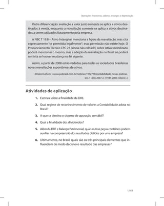 Operações financeiras, salários, encargos e depreciação
129
Outra diferenciação: avaliação a valor justo somente se aplica a ativos des-
tinados à venda, enquanto a reavaliação somente se aplica a ativos destina-
dos a serem utilizados futuramente pela empresa.
A NBC T 19.8 – Ativo Intangível menciona a figura da reavaliação, mas cita
expressamente “se permitida legalmente”; essa permissão não existe hoje. O
Pronunciamento Técnico CPC 27 (ainda não editado) sobre Ativo Imobilizado
poderá mencionar o mesmo, mas a adoção da reavaliação no Brasil só poderá
ser feita se houver mudança na lei vigente.
Assim, a partir de 2008 estão vedadas para todas as sociedades brasileiras
novas reavaliações espontâneas de ativos.
(Disponível em: www.jusbrasil.com.br/noticias/1912719/contabilidade-novas-praticas-
leis-11638-2007-e-11941-2009-roteiro.)
Atividades de aplicação
1. Escreva sobre a finalidade da DRE.
2. Qual regime de reconhecimento de valores a Contabilidade adota no
Brasil?
3. A que se destina o sistema de apuração contábil?
4. Qual a finalidade dos dividendos?
5. Além da DRE e Balanço Patrimonial, quais outras peças contábeis podem
auxiliar na compreensão dos resultados obtidos por uma empresa?
6. Ultimamente, no Brasil, quais são os três principais elementos que in-
fluenciam de modo decisivo o resultado das empresas?
 