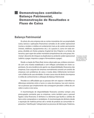Demonstrações contábeis:
Balanço Patrimonial,
Demonstração de Resultados e
Fluxo de Caixa
Balanço Patrimonial
Os ativos de uma empresa são as contas monetárias de sua propriedade
(caixa, bancos e aplicações financeiras) somadas às de caráter operacional
(contas a receber e créditos em andamento) mais as de caráter permanente
(móveis, telefones, equipamentos etc.). Já o passivo é, como em toda em-
presa, dividido em fontes próprias (Capital de Giro Próprio) e as fontes de
terceiros, quer sejam de caráter monetário (empréstimos de curto prazo, hot-
money1
, desconto de cheques ou duplicatas) ou ainda de caráter operacional
(salários a pagar, impostos a pagar e fornecedores a pagar).
Desde a criação do Plano Real, temos observado que, embora conviven-
do com uma moeda estabilizada e com inflação controlada em níveis su-
portáveis, há uma tendência de aperto nas disponibilidades financeiras das
empresas. Esse conjunto de sintomas normalmente constrói um cenário de
empresas com problemas de caixa e muitas delas infelizmente terminam
com a falência de suas atividades. A maior causa vista de dentro da empresa
é a falta de conhecimento e utilização do Balanço Patrimonial.
Percebe-se a dificuldade que as pessoas têm em separar e identificar as
diferenças existentes entre o lucro e o caixa da empresa. Isso sem mencio-
nar as pessoas que simplesmente não conseguem perceber o efeito de um
sobre o outro e vice-versa.
A movimentação de disponibilidade financeira constitui sempre uma
preocupação constante para as empresas, como também para o pessoal
ligado à área financeira. O dinheiro é o elemento que facilita o câmbio de
bens entre compradores e vendedores. A movimentação de dinheiro desde
a aquisição de matérias-primas até a venda do produto ao consumidor re-
presenta a“lubrificação”indispensável ao processo de fabricação. Podemos,
1
Hot-money é uma linha
de empréstimo emergen-
cial, normalmente conce-
dido para empresas com
dificuldades financeiras.
 