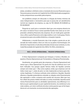 132
Demonstrações contábeis: Balanço Patrimonial, Demonstração de Resultados e Fluxo de Caixa
ainda, considerar o dinheiro como o montante de recursos financeiros que a
Tesouraria possa converter em Capital de Giro (CDG) destinado ao pagamen-
to dos compromissos assumidos pela empresa.
Um problema sempre em discussão é a fixação de limites mínimos de
caixa indispensáveis e necessários para que se possa dar um atendimento
normal aos negócios da empresa, ou seja, ter R$1.000,00, R$10.000,00 ou
R$100.000,00?
Pergunta-se: qual seria o numerário ideal que uma empresa deveria ter
em caixa e no banco? Essa e outras questões ficarão mais claras ao se com-
preender a dinâmica financeira das empresas. De um modo geral, aprende-
mos a olhar a parte financeira como algo estático e sem muita graça. Porém,
ao passarmos para uma análise dinâmica, a situação é oposta.
Infelizmente, o mundo financeiro não é tão simples a ponto de ser ob-
servado de modo estático. Deve ser visto na sua plena movimentação. Um
elemento importante e muito desconhecido entrará nesse contexto, é a cha-
mada Necessidade de Capital de Giro (NCG). Por NCG, entendemos:
NCG = ATIVO OPERACIONAL – PASSIVO OPERACIONAL
O Ativo Operacional é composto por Estoques e Contas a Receber, en-
quanto o Passivo Operacional, por Fornecedores e Despesas Provisionadas.
Geralmente, em grande parte das empresas, o Passivo Operacional será
menor que o Ativo Operacional. Do ponto de vista da solvência isso é um
bom indicador. Isso porque aquele famoso índice de liquidez corrente
sempre será maior que 1. Mas como explicar, então, que empresas com tal
índice maior que 1, estão de pires na mão implorando ao banco para des-
contar duplicatas. É a famosa confusão entre solvência e liquidez. Quando
olhamos a liquidez pretendemos entender as relações entre financiamento
das operações e onde a empresa está usando tais recursos. Mais que isso,
há o efeito dos prazos médios de todas as contas envolvidas. Quando existe
menos financiamento para as atividades operacionais, essa diferença é co-
berta ou por capital próprio ou por capital de terceiros. Já a solvência é uma
visão estática, um mero confronto de ativo contra passivo que só há impor-
tância em um momento: no encerramento das operações.
 