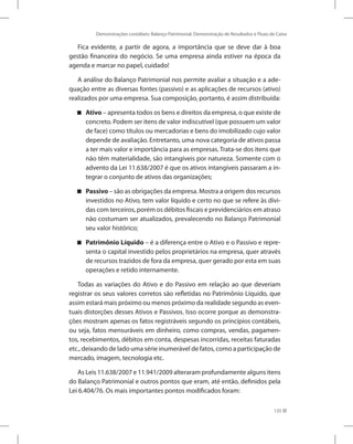 Demonstrações contábeis: Balanço Patrimonial, Demonstração de Resultados e Fluxo de Caixa
135
Fica evidente, a partir de agora, a importância que se deve dar à boa
gestão financeira do negócio. Se uma empresa ainda estiver na época da
agenda e marcar no papel, cuidado!
A análise do Balanço Patrimonial nos permite avaliar a situação e a ade-
quação entre as diversas fontes (passivo) e as aplicações de recursos (ativo)
realizados por uma empresa. Sua composição, portanto, é assim distribuída:
Ativo

 – apresenta todos os bens e direitos da empresa, o que existe de
concreto. Podem ser itens de valor indiscutível (que possuem um valor
de face) como títulos ou mercadorias e bens do imobilizado cujo valor
depende de avaliação. Entretanto, uma nova categoria de ativos passa
a ter mais valor e importância para as empresas. Trata-se dos itens que
não têm materialidade, são intangíveis por natureza. Somente com o
advento da Lei 11.638/2007 é que os ativos intangíveis passaram a in-
tegrar o conjunto de ativos das organizações;
Passivo

 – são as obrigações da empresa. Mostra a origem dos recursos
investidos no Ativo, tem valor líquido e certo no que se refere às dívi-
das com terceiros, porém os débitos fiscais e previdenciários em atraso
não costumam ser atualizados, prevalecendo no Balanço Patrimonial
seu valor histórico;
Patrimônio Líquido

 – é a diferença entre o Ativo e o Passivo e repre-
senta o capital investido pelos proprietários na empresa, quer através
de recursos trazidos de fora da empresa, quer gerado por esta em suas
operações e retido internamente.
Todas as variações do Ativo e do Passivo em relação ao que deveriam
registrar os seus valores corretos são refletidas no Patrimônio Líquido, que
assim estará mais próximo ou menos próximo da realidade segundo as even-
tuais distorções desses Ativos e Passivos. Isso ocorre porque as demonstra-
ções mostram apenas os fatos registráveis segundo os princípios contábeis,
ou seja, fatos mensuráveis em dinheiro, como compras, vendas, pagamen-
tos, recebimentos, débitos em conta, despesas incorridas, receitas faturadas
etc., deixando de lado uma série inumerável de fatos, como a participação de
mercado, imagem, tecnologia etc.
As Leis 11.638/2007 e 11.941/2009 alteraram profundamente alguns itens
do Balanço Patrimonial e outros pontos que eram, até então, definidos pela
Lei 6.404/76. Os mais importantes pontos modificados foram:
 