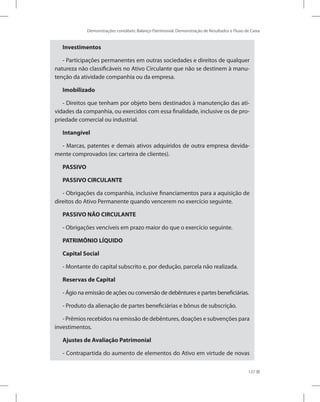 Demonstrações contábeis: Balanço Patrimonial, Demonstração de Resultados e Fluxo de Caixa
137
Investimentos
- Participações permanentes em outras sociedades e direitos de qualquer
natureza não classificáveis no Ativo Circulante que não se destinem à manu-
tenção da atividade companhia ou da empresa.
Imobilizado
- Direitos que tenham por objeto bens destinados à manutenção das ati-
vidades da companhia, ou exercidos com essa finalidade, inclusive os de pro-
priedade comercial ou industrial.
Intangível
- Marcas, patentes e demais ativos adquiridos de outra empresa devida-
mente comprovados (ex: carteira de clientes).
PASSIVO
PASSIVO CIRCULANTE
- Obrigações da companhia, inclusive financiamentos para a aquisição de
direitos do Ativo Permanente quando vencerem no exercício seguinte.
PASSIVO NÃO CIRCULANTE
- Obrigações vencíveis em prazo maior do que o exercício seguinte.
PATRIMÔNIO LÍQUIDO
Capital Social
- Montante do capital subscrito e, por dedução, parcela não realizada.
Reservas de Capital
- Ágio na emissão de ações ou conversão de debêntures e partes beneficiárias.
- Produto da alienação de partes beneficiárias e bônus de subscrição.
- Prêmios recebidos na emissão de debêntures, doações e subvenções para
investimentos.
Ajustes de Avaliação Patrimonial
- Contrapartida do aumento de elementos do Ativo em virtude de novas
 