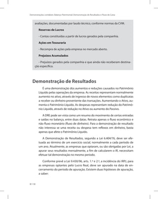 138
Demonstrações contábeis: Balanço Patrimonial, Demonstração de Resultados e Fluxo de Caixa
avaliações, documentadas por laudo técnico, conforme normas da CVM.
Reservas de Lucros
- Contas constituídas a partir de lucros gerados pela companhia.
Ações em Tesouraria
- Recompra de ações pela empresa no mercado aberto.
Prejuízos Acumulados
- Prejuízos gerados pela companhia e que ainda não receberam destina-
ção específica.
Demonstração de Resultados
É uma demonstração dos aumentos e reduções causados no Patrimônio
Líquido pelas operações da empresa. As receitas representam normalmente
aumento no ativo, através de ingresso de novos elementos como duplicatas
a receber ou dinheiro proveniente das transações. Aumentando o Ativo, au-
menta o Patrimônio Líquido. As despesas representam redução do Patrimô-
nio Líquido, através de redução no Ativo ou aumento do Passivo.
A DRE pode ser vista como um resumo do movimento de certas entradas
e saídas no balanço, entre duas datas. Retrata apenas o fluxo econômico e
não fluxo monetário (fluxo de dinheiro). Para a demonstração de resultado
não interessa se uma receita ou despesa tem reflexos em dinheiro, basta
apenas que afete o Patrimônio Líquido.
A Demonstração de Resultados, segundo a Lei 6.404/76, deve ser efe-
tuada ao término de um exercício social, normalmente a cada período de
um ano. Atualmente, as empresas que optaram, ou são obrigadas por Lei, a
apurar seus resultados mensalmente, a fim de calcularem o IR, necessitam
efetuar tal demonstração no mesmo período.
Conforme prevê a Lei 9.430/96, arts. 1.º e 2.º, a incidência do IRPJ, para
as empresas optantes pelo Lucro Real, deve ser apurado na data de en-
cerramento do período de apuração. Existem duas hipóteses de apuração,
a saber:
 