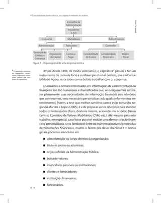 14
A Contabilidade como ciência, seu objeto e método de análise
Figura 1 – Organograma de uma empresa teórica.
Conselho de
Administração
Presidente
(CEO)
Comercial Manufatura Adm./Finanças
Administração
Gerência de
Crédito e
Cobrança
Orçamento
de Capital
Contas a
Pagar
Contabilidade
de Custos
Contabilidade
Financeira
Depto.
Fiscal
Tesoureiro Controller
(MARION,
2005)
Assim, desde 1494, de modo sistemático, o capitalista2
passou a ter um
instrumento de controle forte e confiável para tomar decisão, que é a Conta-
bilidade. Agora, resta saber como de fato trabalhar com os conceitos.
Os usuários e demais interessados em informações de caráter contábil ou
financeiro são tão numerosos e diversificados que, se desejássemos satisfa-
zer plenamente suas necessidades de informação baseados nos relatórios
que conhecemos, seria necessário personalizar cada qual conforme seus en-
tendimentos. Porém, a tese que melhor caminho parece estar tomando, se-
gundo Martins e Lopes (2005), é a de preparar vários relatórios para atender
todos os interessados (fisco, diretoria interna, acionistas no exterior, Banco
Central, Comissão de Valores Mobiliários (CVM) etc.). Até mesmo para este
trabalho, em especial, caso fosse possível moldar uma demonstração finan-
ceira personalizada, seria fantástico! Entre os inúmeros possíveis leitores das
demonstrações financeiras, muitos o fazem por dever do ofício. Em linhas
gerais, podemos elencá-los em:
administração ou corpo diretivo da organização;


titulares sócios ou acionistas;


órgãos oficiais da Administração Pública;


bolsa de valores;


investidores pessoais ou institucionais;


clientes e fornecedores;


instituições financeiras;


funcionários.


2
O capitalista é sinônimo
de empresário, comer-
ciante, negociante, enfim,
todos aqueles que usu-
fruem do capitalismo.
 