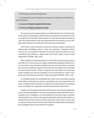 Demonstrações contábeis: Balanço Patrimonial, Demonstração de Resultados e Fluxo de Caixa
141
(-) Participação de Partes Beneficiárias
(-) Contribuições para Instituições ou Fundo de Assistência ou Previdência
de Empregados
(=) Lucro ou Prejuízo Líquido do Exercício
(=) Lucro ou Prejuízo Líquido por Ação
Os custos de uma empresa devem ser administrados de uma forma bas-
tante criativa e estratégica, a fim de colocar a empresa em consonância com
as exigências do mercado. Talvez, dever-se-ia dar mais atenção à criação de
valor que determinado custo está representando na empresa, do que sim-
plesmente verificar se está dentro ou fora do que foi planejado.
John Shank, numa entrevista, resume de maneira simples a essência do
pensamento estratégico sobre o custo nas empresas: “Costuma-se dizer:
‘trata-se de um orçamento elevado’ ou ‘tal coisa está de acordo com meu
orçamento’, sem analisar se algum valor está sendo criado, o que é muito
importante”(SHANK, 1997, p.43).
Nesse sentido as empresas deveriam rever toda sua estrutura de custos e
perceber se os mesmos possuem algum significado estratégico. Poderá ocor-
rer até mesmo uma situação paradoxal em que seja necessário o aumento
do custo para viabilizar o negócio de acordo com as exigências do mercado.
O mesmo autor conclui: “Talvez a resposta não seja reduzir os custos para
poder competir nas mesmas condições, mas sim aumentar os custos e asse-
gurar que essa elevação aumente o valor do produto”(SHANK, 1997, p. 44).
O verdadeiro ponto de otimização dos custos será encontrado quando
os benefícios oferecidos aos clientes coincidirem com suas expectativas. No
mais, é simplesmente aumentar em demasia os valores gastos na empresa.
Estes sim podem ser os grandes causadores de desastres financeiros.
Imagine, por exemplo, quatro fases distintas que uma empresa pode atra-
vessar. Uma possibilidade é a de que seus produtos estão totalmente desco-
nectados com a realidade e as necessidades do mercado. Logo, o produto
oferecido (PO) aos clientes está exponencialmente distante do produto es-
perado (PE) por esses mesmos clientes. Está claro, assim, que os custos que
a empresa incorre nesse momento são totalmente desprovidos de qualquer
foco estratégico para a manutenção do negócio.
 