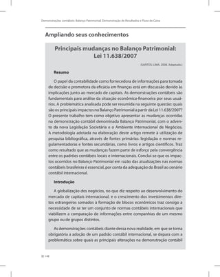 148
Demonstrações contábeis: Balanço Patrimonial, Demonstração de Resultados e Fluxo de Caixa
Ampliando seus conhecimentos
Principais mudanças no Balanço Patrimonial:
Lei 11.638/2007
(SANTOS; LIMA, 2008. Adaptado.)
Resumo
O papel da contabilidade como fornecedora de informações para tomada
de decisão e promotora da eficácia em finanças está em discussão devido às
implicações junto ao mercado de capitais. As demonstrações contábeis são
fundamentais para análise da situação econômica-financeira por seus usuá-
rios. A problemática analisada pode ser resumida na seguinte questão: quais
são os principais impactos no Balanço Patrimonial a partir da Lei 11.638/2007?
O presente trabalho tem como objetivo apresentar as mudanças ocorridas
na demonstração contábil denominada Balanço Patrimonial, com o adven-
to da nova Legislação Societária e o Ambiente Internacional de Negócios.
A metodologia adotada na elaboração deste artigo remete à utilização de
pesquisa bibliográfica, através de fontes primárias: legislação e normas re-
gulamentadoras e fontes secundárias, como livros e artigos científicos. Traz
como resultado que as mudanças fazem parte de esforço pela convergência
entre os padrões contábeis locais e internacionais. Conclui-se que os impac-
tos ocorridos no Balanço Patrimonial em razão das atualizações nas normas
contábeis brasileiras é essencial, por conta da adequação do Brasil ao cenário
contábil internacional.
Introdução
A globalização dos negócios, no que diz respeito ao desenvolvimento do
mercado de capitais internacional, e o crescimento dos investimentos dire-
tos estrangeiros somados à formação de blocos econômicos traz consigo a
necessidade de se ter um conjunto de normas contábeis internacionais que
viabilizem a comparação de informações entre companhias de um mesmo
grupo ou de grupos distintos.
As demonstrações contábeis diante dessa nova realidade, em que se torna
obrigatória a adoção de um padrão contábil internacional, se depara com a
problemática sobre quais as principais alterações na demonstração contábil
 