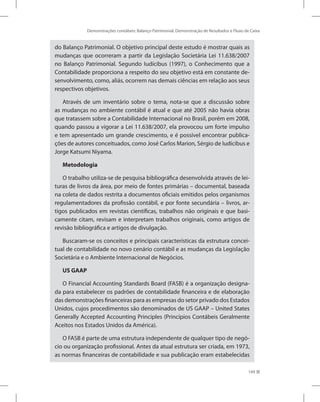 Demonstrações contábeis: Balanço Patrimonial, Demonstração de Resultados e Fluxo de Caixa
149
do Balanço Patrimonial. O objetivo principal deste estudo é mostrar quais as
mudanças que ocorreram a partir da Legislação Societária Lei 11.638/2007
no Balanço Patrimonial. Segundo Iudícibus (1997), o Conhecimento que a
Contabilidade proporciona a respeito do seu objetivo está em constante de-
senvolvimento, como, aliás, ocorrem nas demais ciências em relação aos seus
respectivos objetivos.
Através de um inventário sobre o tema, nota-se que a discussão sobre
as mudanças no ambiente contábil é atual e que até 2005 não havia obras
que tratassem sobre a Contabilidade Internacional no Brasil, porém em 2008,
quando passou a vigorar a Lei 11.638/2007, ela provocou um forte impulso
e tem apresentado um grande crescimento, e é possível encontrar publica-
ções de autores conceituados, como José Carlos Marion, Sérgio de Iudícibus e
Jorge Katsumi Niyama.
Metodologia
O trabalho utiliza-se de pesquisa bibliográfica desenvolvida através de lei-
turas de livros da área, por meio de fontes primárias – documental, baseada
na coleta de dados restrita a documentos oficiais emitidos pelos organismos
regulamentadores da profissão contábil, e por fonte secundária – livros, ar-
tigos publicados em revistas científicas, trabalhos não originais e que basi-
camente citam, revisam e interpretam trabalhos originais, como artigos de
revisão bibliográfica e artigos de divulgação.
Buscaram-se os conceitos e principais características da estrutura concei-
tual de contabilidade no novo cenário contábil e as mudanças da Legislação
Societária e o Ambiente Internacional de Negócios.
US GAAP
O Financial Accounting Standards Board (FASB) é a organização designa-
da para estabelecer os padrões de contabilidade financeira e de elaboração
das demonstrações financeiras para as empresas do setor privado dos Estados
Unidos, cujos procedimentos são denominados de US GAAP – United States
Generally Accepted Accounting Principles (Princípios Contábeis Geralmente
Aceitos nos Estados Unidos da América).
O FASB é parte de uma estrutura independente de qualquer tipo de negó-
cio ou organização profissional. Antes da atual estrutura ser criada, em 1973,
as normas financeiras de contabilidade e sua publicação eram estabelecidas
 