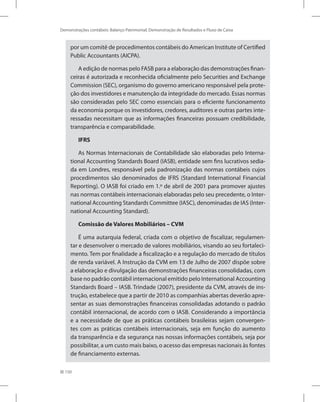 150
Demonstrações contábeis: Balanço Patrimonial, Demonstração de Resultados e Fluxo de Caixa
por um comitê de procedimentos contábeis do American Institute of Certified
Public Accountants (AICPA).
A edição de normas pelo FASB para a elaboração das demonstrações finan-
ceiras é autorizada e reconhecida oficialmente pelo Securities and Exchange
Commission (SEC), organismo do governo americano responsável pela prote-
ção dos investidores e manutenção da integridade do mercado. Essas normas
são consideradas pelo SEC como essenciais para o eficiente funcionamento
da economia porque os investidores, credores, auditores e outras partes inte-
ressadas necessitam que as informações financeiras possuam credibilidade,
transparência e comparabilidade.
IFRS
As Normas Internacionais de Contabilidade são elaboradas pelo Interna-
tional Accounting Standards Board (IASB), entidade sem fins lucrativos sedia-
da em Londres, responsável pela padronização das normas contábeis cujos
procedimentos são denominados de IFRS (Standard International Financial
Reporting). O IASB foi criado em 1.º de abril de 2001 para promover ajustes
nas normas contábeis internacionais elaboradas pelo seu precedente, o Inter-
national Accounting Standards Committee (IASC), denominadas de IAS (Inter-
national Accounting Standard).
Comissão de Valores Mobiliários – CVM
É uma autarquia federal, criada com o objetivo de fiscalizar, regulamen-
tar e desenvolver o mercado de valores mobiliários, visando ao seu fortaleci-
mento. Tem por finalidade a fiscalização e a regulação do mercado de títulos
de renda variável. A Instrução da CVM em 13 de Julho de 2007 dispõe sobre
a elaboração e divulgação das demonstrações financeiras consolidadas, com
base no padrão contábil internacional emitido pelo International Accounting
Standards Board – IASB. Trindade (2007), presidente da CVM, através de ins-
trução, estabelece que a partir de 2010 as companhias abertas deverão apre-
sentar as suas demonstrações financeiras consolidadas adotando o padrão
contábil internacional, de acordo com o IASB. Considerando a importância
e a necessidade de que as práticas contábeis brasileiras sejam convergen-
tes com as práticas contábeis internacionais, seja em função do aumento
da transparência e da segurança nas nossas informações contábeis, seja por
possibilitar, a um custo mais baixo, o acesso das empresas nacionais às fontes
de financiamento externas.
 