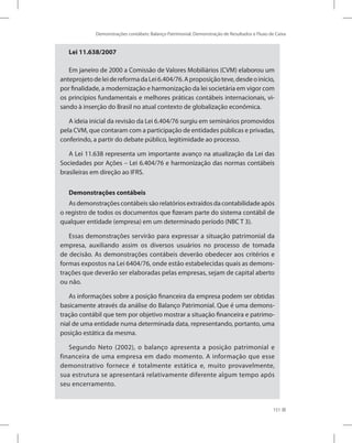 Demonstrações contábeis: Balanço Patrimonial, Demonstração de Resultados e Fluxo de Caixa
151
Lei 11.638/2007
Em janeiro de 2000 a Comissão de Valores Mobiliários (CVM) elaborou um
anteprojetodeleidereformadaLei6.404/76.Aproposiçãoteve,desdeoinício,
por finalidade, a modernização e harmonização da lei societária em vigor com
os princípios fundamentais e melhores práticas contábeis internacionais, vi-
sando à inserção do Brasil no atual contexto de globalização econômica.
A ideia inicial da revisão da Lei 6.404/76 surgiu em seminários promovidos
pela CVM, que contaram com a participação de entidades públicas e privadas,
conferindo, a partir do debate público, legitimidade ao processo.
A Lei 11.638 representa um importante avanço na atualização da Lei das
Sociedades por Ações – Lei 6.404/76 e harmonização das normas contábeis
brasileiras em direção ao IFRS.
Demonstrações contábeis
As demonstrações contábeis são relatórios extraídos da contabilidade após
o registro de todos os documentos que fizeram parte do sistema contábil de
qualquer entidade (empresa) em um determinado período (NBC T 3).
Essas demonstrações servirão para expressar a situação patrimonial da
empresa, auxiliando assim os diversos usuários no processo de tomada
de decisão. As demonstrações contábeis deverão obedecer aos critérios e
formas expostos na Lei 6404/76, onde estão estabelecidas quais as demons-
trações que deverão ser elaboradas pelas empresas, sejam de capital aberto
ou não.
As informações sobre a posição financeira da empresa podem ser obtidas
basicamente através da análise do Balanço Patrimonial. Que é uma demons-
tração contábil que tem por objetivo mostrar a situação financeira e patrimo-
nial de uma entidade numa determinada data, representando, portanto, uma
posição estática da mesma.
Segundo Neto (2002), o balanço apresenta a posição patrimonial e
financeira de uma empresa em dado momento. A informação que esse
demonstrativo fornece é totalmente estática e, muito provavelmente,
sua estrutura se apresentará relativamente diferente algum tempo após
seu encerramento.
 