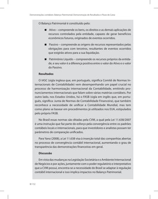 152
Demonstrações contábeis: Balanço Patrimonial, Demonstração de Resultados e Fluxo de Caixa
O Balanço Patrimonial é constituído pelo:
Ativo – compreende os bens, os direitos e as demais aplicações de


recursos controlados pela entidade, capazes de gerar benefícios
econômicos futuros, originados de eventos ocorridos.
Passivo – compreende as origens de recursos representados pelas


obrigações para com terceiros, resultantes de eventos ocorridos
que exigirão ativos para a sua liquidação.
Patrimônio Líquido – compreende os recursos próprios da entida-


de, e seu valor é a diferença positiva entre o valor do Ativo e o valor
do Passivo.
Resultados
O IASC (sigla inglesa que, em português, significa Comitê de Normas In-
ternacionais de Contabilidade) vem desempenhando um papel crucial no
processo de harmonização internacional da Contabilidade, emitindo pro-
nunciamentos internacionais que falam sobre várias matérias contábeis. Por
outro lado, nos Estados Unidos, há o FASB (sigla em inglês que, em portu-
guês, significa: Junta de Normas de Contabilidade Financeira), que também
reconhece a necessidade de unificar a Contabilidade Mundial, mas tem
como plano se basear em procedimentos já utilizados nos EUA, estipulados
pelo próprio FASB.
No Brasil essas normas são ditadas pela CVM, a qual pela Lei 11.638/2007
é uma instrução que faz parte do esforço pela convergência entre os padrões
contábeis locais e internacionais, para que investidores e analistas possam ter
parâmetros de comparação unificados.
Para Yano (2008), a Lei 11.638 visa à inserção total das companhias abertas
no processo de convergência contábil internacional, aumentando o grau de
transparência das demonstrações financeiras em geral.
Discussão
Em vista das mudanças na Legislação Societária e o Ambiente Internacional
de Negócios e por ações, juntamente com o poder regulatório e interpretativo
que a CVM possui, encontra-se a necessidade do Brasil se adaptar à regulação
contábil internacional e isso implica impactos no Balanço Patrimonial.
 