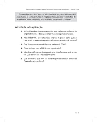 Demonstrações contábeis: Balanço Patrimonial, Demonstração de Resultados e Fluxo de Caixa
153
Entre os objetivos dessa nova Lei, além de alterar artigos da Lei 6.404/1976
para atualizá-la ao novo mundo de negócios global, deve ser ressaltado o de
providenciar maior transparência às atividades empresariais brasileiras.
Atividades de aplicação
1. Após o Plano Real, houve uma tendência de melhorar a análise do Ba-
lanço Patrimonial e de disponibilizar mais caixa para as empresas?
2. A Lei 11.638/2007 criou a figura da empresa de grande porte. Quais as
características necessárias para enquadramento nesse tipo de empresa?
3. Qual demonstrativo contábil entrou no lugar da DOAR?
4. Como pode ser vista a DRE de uma organização?
5. John Shank afirma que é necessária uma nova forma de gerir os cus-
tos. Qual deveria ser a nova abordagem?
6. Qual a dinâmica que deve ser realizada para se construir o Fluxo de
Caixa pelo método direto?
 